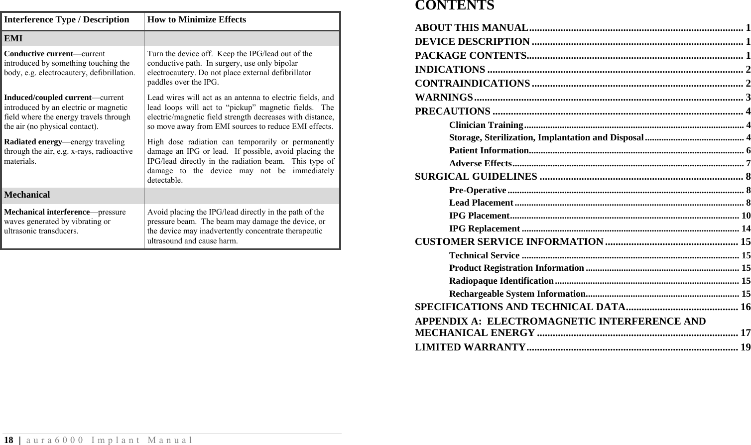 18 | aura6000 Implant Manual  Interference Type / Description How to Minimize EffectsEMI   Conductive current—current introduced by something touching the body, e.g. electrocautery, defibrillation. Turn the device off.  Keep the IPG/lead out of the conductive path.  In surgery, use only bipolar electrocautery. Do not place external defibrillator paddles over the IPG. Induced/coupled current—current introduced by an electric or magnetic field where the energy travels through the air (no physical contact). Lead wires will act as an antenna to electric fields, and lead loops will act to “pickup” magnetic fields.  The electric/magnetic field strength decreases with distance, so move away from EMI sources to reduce EMI effects. Radiated energy—energy traveling through the air, e.g. x-rays, radioactive materials. High dose radiation can temporarily or permanently damage an IPG or lead.  If possible, avoid placing the IPG/lead directly in the radiation beam.  This type of damage to the device may not be immediately detectable. Mechanical   Mechanical interference—pressure waves generated by vibrating or ultrasonic transducers. Avoid placing the IPG/lead directly in the path of the pressure beam.  The beam may damage the device, or the device may inadvertently concentrate therapeutic ultrasound and cause harm. CONTENTS ABOUT THIS MANUAL .................................................................................. 1DEVICE DESCRIPTION ................................................................................. 1PACKAGE CONTENTS ................................................................................... 1INDICATIONS .................................................................................................. 2CONTRAINDICATIONS ................................................................................. 2WARNINGS .......................................................................................................  3PRECAUTIONS ................................................................................................ 4Clinician Training ............................................................................................. 4Storage, Sterilization, Implantation and Disposal .......................................... 4Patient Information ...........................................................................................  6Adverse Effects .................................................................................................. 7SURGICAL GUIDELINES .............................................................................. 8Pre-Operative .................................................................................................... 8Lead Placement ................................................................................................. 8IPG Placement ................................................................................................. 10IPG Replacement ............................................................................................ 14CUSTOMER SERVICE INFORMATION ................................................... 15Technical Service ............................................................................................ 15Product Registration Information ................................................................. 15Radiopaque Identification ..............................................................................  15Rechargeable System Information................................................................. 15SPECIFICATIONS AND TECHNICAL DATA ........................................... 16APPENDIX A:  ELECTROMAGNETIC INTERFERENCE AND MECHANICAL ENERGY ............................................................................. 17LIMITED WARRANTY ................................................................................. 19 