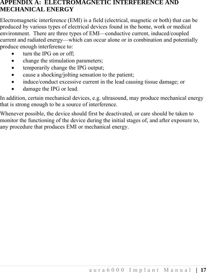  aura6000 Implant Manual | 17 APPENDIX A:  ELECTROMAGNETIC INTERFERENCE AND MECHANICAL ENERGY Electromagnetic interference (EMI) is a field (electrical, magnetic or both) that can be produced by various types of electrical devices found in the home, work or medical environment.  There are three types of EMI—conductive current, induced/coupled current and radiated energy—which can occur alone or in combination and potentially produce enough interference to:  turn the IPG on or off;  change the stimulation parameters;  temporarily change the IPG output;  cause a shocking/jolting sensation to the patient;  induce/conduct excessive current in the lead causing tissue damage; or  damage the IPG or lead. In addition, certain mechanical devices, e.g. ultrasound, may produce mechanical energy that is strong enough to be a source of interference. Whenever possible, the device should first be deactivated, or care should be taken to monitor the functioning of the device during the initial stages of, and after exposure to, any procedure that produces EMI or mechanical energy. 