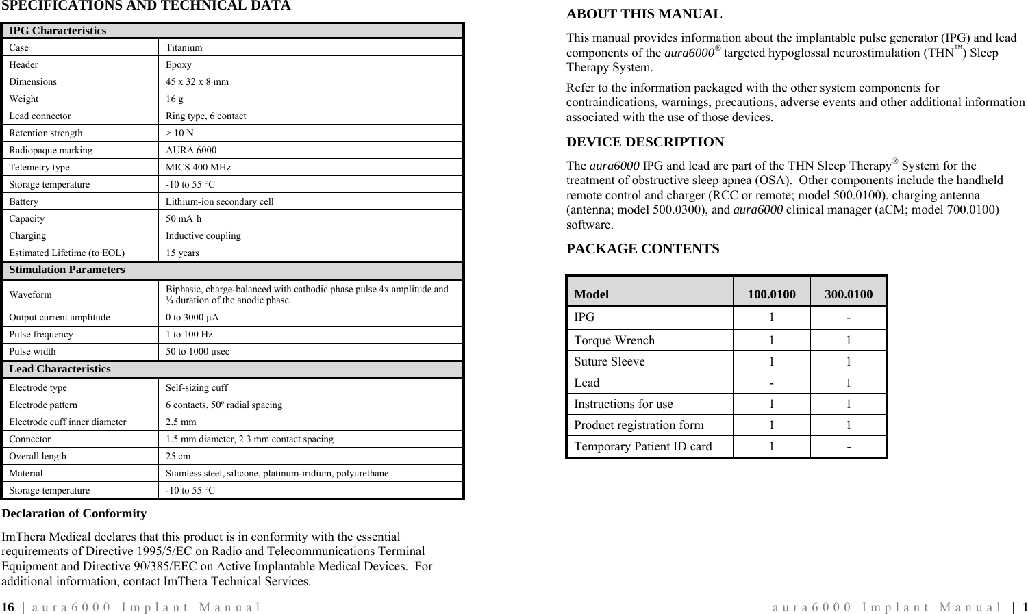 16 | aura6000 Implant Manual SPECIFICATIONS AND TECHNICAL DATA IPG Characteristics Case Titanium Header Epoxy Dimensions  45 x 32 x 8 mm Weight 16 g Lead connector  Ring type, 6 contact Retention strength  &gt; 10 N Radiopaque marking  AURA 6000 Telemetry type  MICS 400 MHz Storage temperature  -10 to 55 °C Battery Lithium-ion secondary cell Capacity 50 mA·h Charging Inductive coupling Estimated Lifetime (to EOL)  15 years Stimulation Parameters Waveform  Biphasic, charge-balanced with cathodic phase pulse 4x amplitude and ¼ duration of the anodic phase. Output current amplitude  0 to 3000 µA Pulse frequency  1 to 100 Hz Pulse width  50 to 1000 µsec Lead Characteristics Electrode type  Self-sizing cuff Electrode pattern  6 contacts, 50º radial spacing Electrode cuff inner diameter  2.5 mm Connector  1.5 mm diameter, 2.3 mm contact spacing Overall length  25 cm Material  Stainless steel, silicone, platinum-iridium, polyurethane Storage temperature  -10 to 55 °C Declaration of Conformity ImThera Medical declares that this product is in conformity with the essential requirements of Directive 1995/5/EC on Radio and Telecommunications Terminal Equipment and Directive 90/385/EEC on Active Implantable Medical Devices.  For additional information, contact ImThera Technical Services. aura6000 Implant Manual | 1 ABOUT THIS MANUAL This manual provides information about the implantable pulse generator (IPG) and lead components of the aura6000® targeted hypoglossal neurostimulation (THN™) Sleep Therapy System. Refer to the information packaged with the other system components for contraindications, warnings, precautions, adverse events and other additional information associated with the use of those devices. DEVICE DESCRIPTION The aura6000 IPG and lead are part of the THN Sleep Therapy® System for the treatment of obstructive sleep apnea (OSA).  Other components include the handheld remote control and charger (RCC or remote; model 500.0100), charging antenna (antenna; model 500.0300), and aura6000 clinical manager (aCM; model 700.0100) software. PACKAGE CONTENTS Model  100.0100  300.0100 IPG 1 - Torque Wrench  1  1 Suture Sleeve  1  1 Lead - 1 Instructions for use  1  1 Product registration form  1  1 Temporary Patient ID card  1  - 