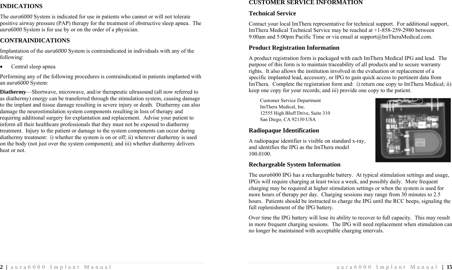 2 | aura6000 Implant Manual INDICATIONS The aura6000 System is indicated for use in patients who cannot or will not tolerate positive airway pressure (PAP) therapy for the treatment of obstructive sleep apnea.  The aura6000 System is for use by or on the order of a physician. CONTRAINDICATIONS Implantation of the aura6000 System is contraindicated in individuals with any of the following:  Central sleep apnea Performing any of the following procedures is contraindicated in patients implanted with an aura6000 System: Diathermy—Shortwave, microwave, and/or therapeutic ultrasound (all now referred to as diathermy) energy can be transferred through the stimulation system, causing damage to the implant and tissue damage resulting in severe injury or death.  Diathermy can also damage the neurostimulation system components resulting in loss of therapy and requiring additional surgery for explantation and replacement.  Advise your patient to inform all their healthcare professionals that they must not be exposed to diathermy treatment.  Injury to the patient or damage to the system components can occur during diathermy treatment:  i) whether the system is on or off; ii) wherever diathermy is used on the body (not just over the system component); and iii) whether diathermy delivers heat or not. aura6000 Implant Manual | 15 CUSTOMER SERVICE INFORMATION Technical Service Contact your local ImThera representative for technical support.  For additional support, ImThera Medical Technical Service may be reached at +1-858-259-2980 between 9:00am and 5:00pm Pacific Time or via email at support@ImTheraMedical.com. Product Registration Information A product registration form is packaged with each ImThera Medical IPG and lead.  The purpose of this form is to maintain traceability of all products and to secure warranty rights.  It also allows the institution involved in the evaluation or replacement of a specific implanted lead, accessory, or IPG to gain quick access to pertinent data from ImThera.  Complete the registration form and:  i) return one copy to ImThera Medical; ii) keep one copy for your records; and iii) provide one copy to the patient. Customer Service Department ImThera Medical, Inc. 12555 High Bluff Drive, Suite 310 San Diego, CA 92130 USA Radiopaque Identification A radiopaque identifier is visible on standard x-ray, and identifies the IPG as the ImThera model 100.0100. Rechargeable System Information The aura6000 IPG has a rechargeable battery.  At typical stimulation settings and usage, IPGs will require charging at least twice a week, and possibly daily.  More frequent charging may be required at higher stimulation settings or when the system is used for more hours of therapy per day.  Charging sessions may range from 30 minutes to 2.5 hours.  Patients should be instructed to charge the IPG until the RCC beeps, signaling the full replenishment of the IPG battery. Over time the IPG battery will lose its ability to recover to full capacity.  This may result in more frequent charging sessions.  The IPG will need replacement when stimulation can no longer be maintained with acceptable charging intervals. 