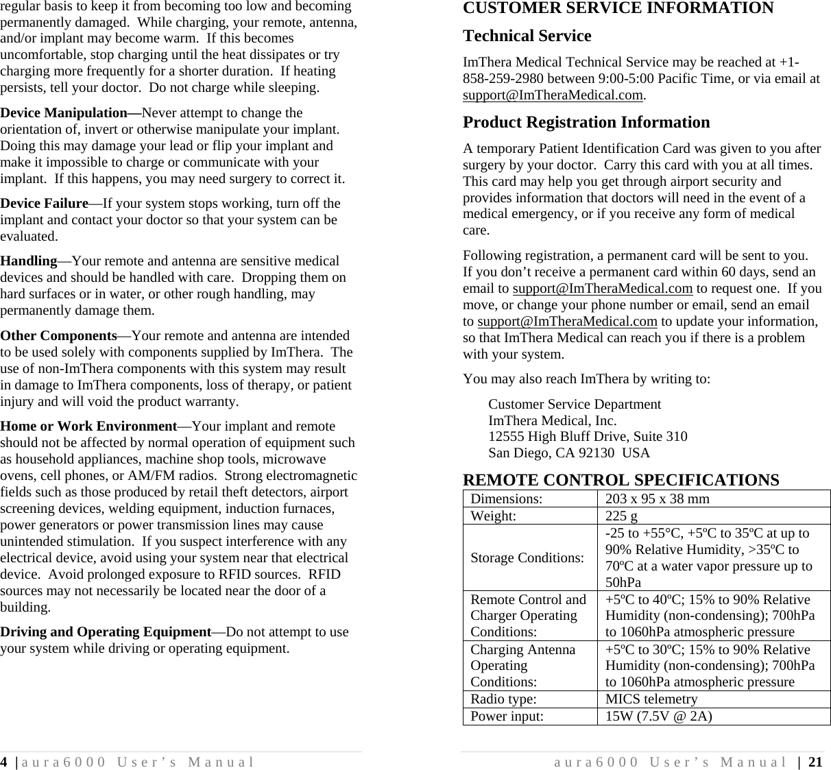 4 | aura6000 User’s Manual regular basis to keep it from becoming too low and becoming permanently damaged.  While charging, your remote, antenna, and/or implant may become warm.  If this becomes uncomfortable, stop charging until the heat dissipates or try charging more frequently for a shorter duration.  If heating persists, tell your doctor.  Do not charge while sleeping. Device Manipulation—Never attempt to change the orientation of, invert or otherwise manipulate your implant.  Doing this may damage your lead or flip your implant and make it impossible to charge or communicate with your implant.  If this happens, you may need surgery to correct it. Device Failure—If your system stops working, turn off the implant and contact your doctor so that your system can be evaluated. Handling—Your remote and antenna are sensitive medical devices and should be handled with care.  Dropping them on hard surfaces or in water, or other rough handling, may permanently damage them. Other Components—Your remote and antenna are intended to be used solely with components supplied by ImThera.  The use of non-ImThera components with this system may result in damage to ImThera components, loss of therapy, or patient injury and will void the product warranty. Home or Work Environment—Your implant and remote should not be affected by normal operation of equipment such as household appliances, machine shop tools, microwave ovens, cell phones, or AM/FM radios.  Strong electromagnetic fields such as those produced by retail theft detectors, airport screening devices, welding equipment, induction furnaces, power generators or power transmission lines may cause unintended stimulation.  If you suspect interference with any electrical device, avoid using your system near that electrical device.  Avoid prolonged exposure to RFID sources.  RFID sources may not necessarily be located near the door of a building. Driving and Operating Equipment—Do not attempt to use your system while driving or operating equipment. aura6000 User’s Manual | 21 CUSTOMER SERVICE INFORMATION Technical Service ImThera Medical Technical Service may be reached at +1-858-259-2980 between 9:00-5:00 Pacific Time, or via email at support@ImTheraMedical.com. Product Registration Information A temporary Patient Identification Card was given to you after surgery by your doctor.  Carry this card with you at all times.  This card may help you get through airport security and provides information that doctors will need in the event of a medical emergency, or if you receive any form of medical care. Following registration, a permanent card will be sent to you.  If you don’t receive a permanent card within 60 days, send an email to support@ImTheraMedical.com to request one.  If you move, or change your phone number or email, send an email to support@ImTheraMedical.com to update your information, so that ImThera Medical can reach you if there is a problem with your system. You may also reach ImThera by writing to: Customer Service Department ImThera Medical, Inc. 12555 High Bluff Drive, Suite 310 San Diego, CA 92130  USA REMOTE CONTROL SPECIFICATIONS Dimensions:  203 x 95 x 38 mm Weight: 225 g Storage Conditions: -25 to +55°C, +5ºC to 35ºC at up to 90% Relative Humidity, &gt;35ºC to 70ºC at a water vapor pressure up to 50hPa Remote Control and Charger Operating Conditions: +5ºC to 40ºC; 15% to 90% Relative Humidity (non-condensing); 700hPa to 1060hPa atmospheric pressure Charging Antenna Operating Conditions: +5ºC to 30ºC; 15% to 90% Relative Humidity (non-condensing); 700hPa to 1060hPa atmospheric pressure Radio type:  MICS telemetry Power input:  15W (7.5V @ 2A) 