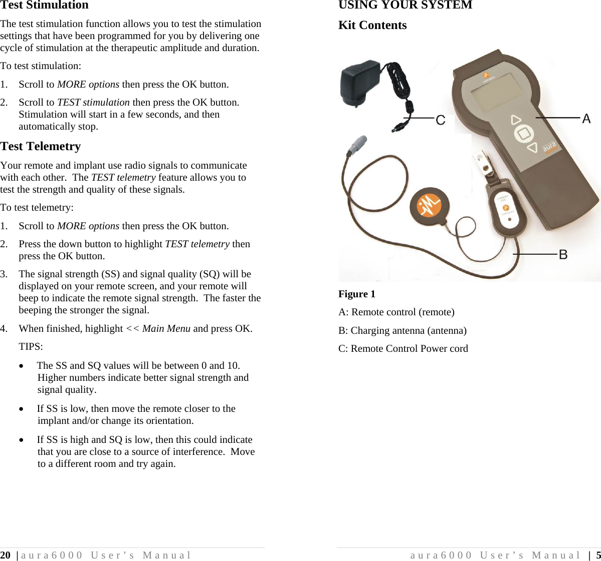 20 | aura6000 User’s Manual Test Stimulation The test stimulation function allows you to test the stimulation settings that have been programmed for you by delivering one cycle of stimulation at the therapeutic amplitude and duration. To test stimulation: 1. Scroll to MORE options then press the OK button. 2. Scroll to TEST stimulation then press the OK button.  Stimulation will start in a few seconds, and then automatically stop. Test Telemetry Your remote and implant use radio signals to communicate with each other.  The TEST telemetry feature allows you to test the strength and quality of these signals. To test telemetry: 1. Scroll to MORE options then press the OK button. 2. Press the down button to highlight TEST telemetry then press the OK button. 3. The signal strength (SS) and signal quality (SQ) will be displayed on your remote screen, and your remote will beep to indicate the remote signal strength.  The faster the beeping the stronger the signal. 4. When finished, highlight &lt;&lt; Main Menu and press OK. TIPS:  The SS and SQ values will be between 0 and 10.  Higher numbers indicate better signal strength and signal quality.  If SS is low, then move the remote closer to the implant and/or change its orientation.  If SS is high and SQ is low, then this could indicate that you are close to a source of interference.  Move to a different room and try again. aura6000 User’s Manual | 5 USING YOUR SYSTEM Kit Contents  Figure 1 A: Remote control (remote) B: Charging antenna (antenna) C: Remote Control Power cord 