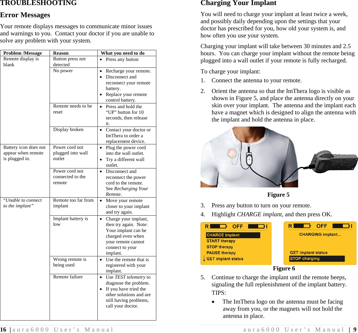 16 | aura6000 User’s Manual TROUBLESHOOTING Error Messages Your remote displays messages to communicate minor issues and warnings to you.  Contact your doctor if you are unable to solve any problem with your system.  Problem /Message  Reason   What you need to do Remote display is blank  Button press not detected  Press any button No power  Recharge your remote.  Disconnect and reconnect your remote battery.  Replace your remote control battery. Remote needs to be reset  Press and hold the “UP” button for 10 seconds, then release it. Display broken  Contact your doctor or ImThera to order a replacement device. Battery icon does not appear when remote is plugged in. Power cord not plugged into wall outlet  Plug the power cord into the wall outlet.  Try a different wall outlet. Power cord not connected to the remote  Disconnect and reconnect the power cord to the remote.  See Recharging Your Remote. “Unable to connect to the implant” Remote too far from implant  Move your remote closer to your implant and try again. Implant battery is low  Charge your implant, then try again.  Note:  Your implant can be charged even when your remote cannot connect to your implant. Wrong remote is being used  Use the remote that is registered with your implant. Remote failure  Use TEST telemetry to diagnose the problem.  If you have tried the other solutions and are still having problems, call your doctor.   aura6000 User’s Manual | 9 Charging Your Implant You will need to charge your implant at least twice a week, and possibly daily depending upon the settings that your doctor has prescribed for you, how old your system is, and how often you use your system. Charging your implant will take between 30 minutes and 2.5 hours.  You can charge your implant without the remote being plugged into a wall outlet if your remote is fully recharged. To charge your implant: 1. Connect the antenna to your remote. 2. Orient the antenna so that the ImThera logo is visible as shown in Figure 5, and place the antenna directly on your skin over your implant.  The antenna and the implant each have a magnet which is designed to align the antenna with the implant and hold the antenna in place.  Figure 5 3. Press any button to turn on your remote. 4. Highlight CHARGE implant, and then press OK.           Figure 6 5. Continue to charge the implant until the remote beeps, signaling the full replenishment of the implant battery. TIPS:  The ImThera logo on the antenna must be facing away from you, or the magnets will not hold the antenna in place. 