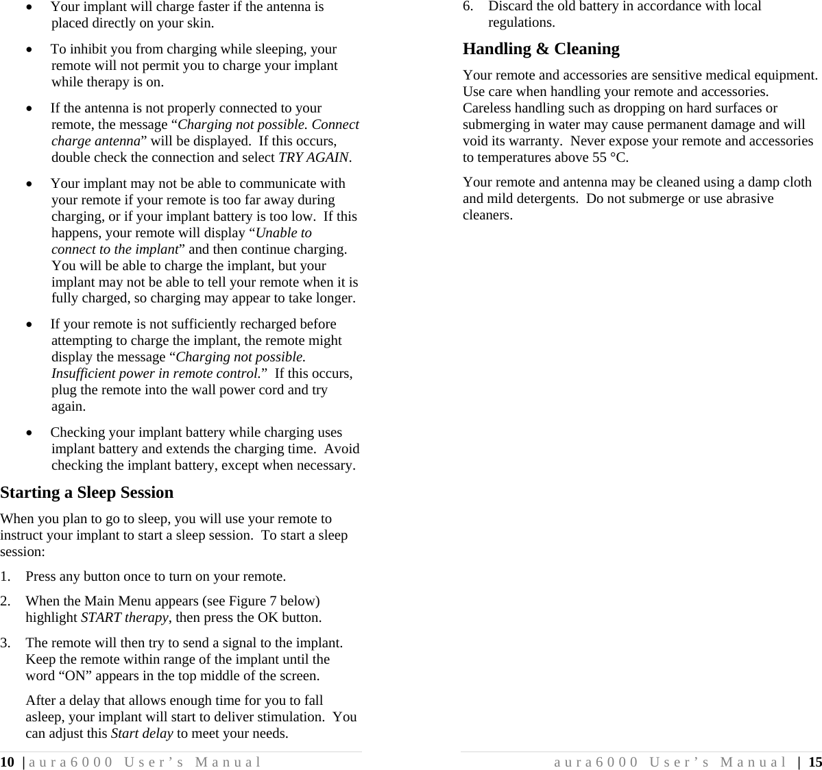10 | aura6000 User’s Manual  Your implant will charge faster if the antenna is placed directly on your skin.  To inhibit you from charging while sleeping, your remote will not permit you to charge your implant while therapy is on.  If the antenna is not properly connected to your remote, the message “Charging not possible. Connect charge antenna” will be displayed.  If this occurs, double check the connection and select TRY AGAIN.  Your implant may not be able to communicate with your remote if your remote is too far away during charging, or if your implant battery is too low.  If this happens, your remote will display “Unable to connect to the implant” and then continue charging.  You will be able to charge the implant, but your implant may not be able to tell your remote when it is fully charged, so charging may appear to take longer.  If your remote is not sufficiently recharged before attempting to charge the implant, the remote might display the message “Charging not possible. Insufficient power in remote control.”  If this occurs, plug the remote into the wall power cord and try again.  Checking your implant battery while charging uses implant battery and extends the charging time.  Avoid checking the implant battery, except when necessary. Starting a Sleep Session When you plan to go to sleep, you will use your remote to instruct your implant to start a sleep session.  To start a sleep session: 1. Press any button once to turn on your remote. 2. When the Main Menu appears (see Figure 7 below) highlight START therapy, then press the OK button. 3. The remote will then try to send a signal to the implant.  Keep the remote within range of the implant until the word “ON” appears in the top middle of the screen. After a delay that allows enough time for you to fall asleep, your implant will start to deliver stimulation.  You can adjust this Start delay to meet your needs. aura6000 User’s Manual | 15 6. Discard the old battery in accordance with local regulations. Handling &amp; Cleaning Your remote and accessories are sensitive medical equipment.  Use care when handling your remote and accessories.  Careless handling such as dropping on hard surfaces or submerging in water may cause permanent damage and will void its warranty.  Never expose your remote and accessories to temperatures above 55 °C. Your remote and antenna may be cleaned using a damp cloth and mild detergents.  Do not submerge or use abrasive cleaners. 