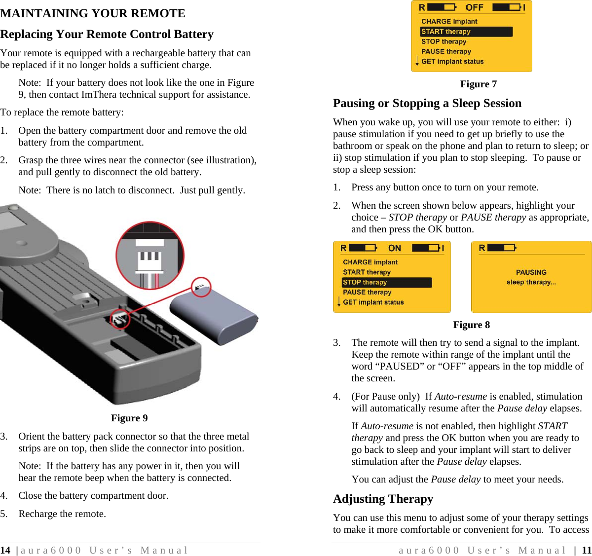 14 | aura6000 User’s Manual MAINTAINING YOUR REMOTE Replacing Your Remote Control Battery Your remote is equipped with a rechargeable battery that can be replaced if it no longer holds a sufficient charge. Note:  If your battery does not look like the one in Figure 9, then contact ImThera technical support for assistance. To replace the remote battery: 1. Open the battery compartment door and remove the old battery from the compartment. 2. Grasp the three wires near the connector (see illustration), and pull gently to disconnect the old battery. Note:  There is no latch to disconnect.  Just pull gently.  Figure 9 3. Orient the battery pack connector so that the three metal strips are on top, then slide the connector into position. Note:  If the battery has any power in it, then you will hear the remote beep when the battery is connected. 4. Close the battery compartment door. 5. Recharge the remote. aura6000 User’s Manual | 11  Figure 7 Pausing or Stopping a Sleep Session When you wake up, you will use your remote to either:  i) pause stimulation if you need to get up briefly to use the bathroom or speak on the phone and plan to return to sleep; or ii) stop stimulation if you plan to stop sleeping.  To pause or stop a sleep session: 1. Press any button once to turn on your remote. 2. When the screen shown below appears, highlight your choice – STOP therapy or PAUSE therapy as appropriate, and then press the OK button.           Figure 8 3. The remote will then try to send a signal to the implant.  Keep the remote within range of the implant until the word “PAUSED” or “OFF” appears in the top middle of the screen. 4. (For Pause only)  If Auto-resume is enabled, stimulation will automatically resume after the Pause delay elapses. If Auto-resume is not enabled, then highlight START therapy and press the OK button when you are ready to go back to sleep and your implant will start to deliver stimulation after the Pause delay elapses. You can adjust the Pause delay to meet your needs. Adjusting Therapy You can use this menu to adjust some of your therapy settings to make it more comfortable or convenient for you.  To access 