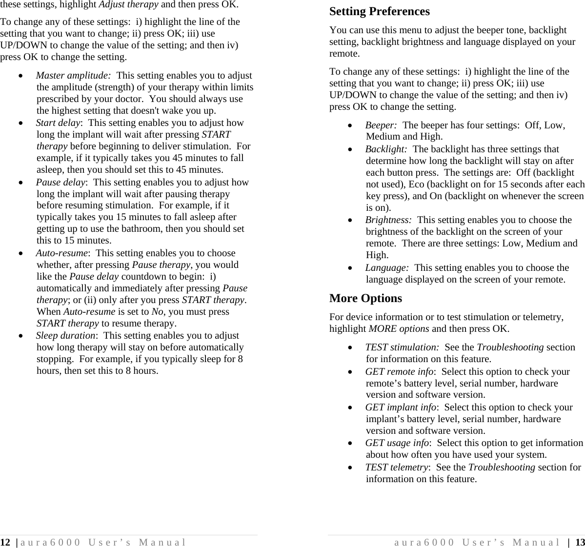 12 | aura6000 User’s Manual these settings, highlight Adjust therapy and then press OK. To change any of these settings:  i) highlight the line of the setting that you want to change; ii) press OK; iii) use UP/DOWN to change the value of the setting; and then iv) press OK to change the setting.  Master amplitude:  This setting enables you to adjust the amplitude (strength) of your therapy within limits prescribed by your doctor.  You should always use the highest setting that doesn&apos;t wake you up.  Start delay:  This setting enables you to adjust how long the implant will wait after pressing START therapy before beginning to deliver stimulation.  For example, if it typically takes you 45 minutes to fall asleep, then you should set this to 45 minutes.  Pause delay:  This setting enables you to adjust how long the implant will wait after pausing therapy before resuming stimulation.  For example, if it typically takes you 15 minutes to fall asleep after getting up to use the bathroom, then you should set this to 15 minutes.  Auto-resume:  This setting enables you to choose whether, after pressing Pause therapy, you would like the Pause delay countdown to begin:  i) automatically and immediately after pressing Pause therapy; or (ii) only after you press START therapy.  When Auto-resume is set to No, you must press START therapy to resume therapy.  Sleep duration:  This setting enables you to adjust how long therapy will stay on before automatically stopping.  For example, if you typically sleep for 8 hours, then set this to 8 hours. aura6000 User’s Manual | 13 Setting Preferences You can use this menu to adjust the beeper tone, backlight setting, backlight brightness and language displayed on your remote. To change any of these settings:  i) highlight the line of the setting that you want to change; ii) press OK; iii) use UP/DOWN to change the value of the setting; and then iv) press OK to change the setting.  Beeper:  The beeper has four settings:  Off, Low, Medium and High.  Backlight:  The backlight has three settings that determine how long the backlight will stay on after each button press.  The settings are:  Off (backlight not used), Eco (backlight on for 15 seconds after each key press), and On (backlight on whenever the screen is on).  Brightness:  This setting enables you to choose the brightness of the backlight on the screen of your remote.  There are three settings: Low, Medium and High.  Language:  This setting enables you to choose the language displayed on the screen of your remote. More Options For device information or to test stimulation or telemetry, highlight MORE options and then press OK.  TEST stimulation:  See the Troubleshooting section for information on this feature.  GET remote info:  Select this option to check your remote’s battery level, serial number, hardware version and software version.  GET implant info:  Select this option to check your implant’s battery level, serial number, hardware version and software version.  GET usage info:  Select this option to get information about how often you have used your system.  TEST telemetry:  See the Troubleshooting section for information on this feature. 