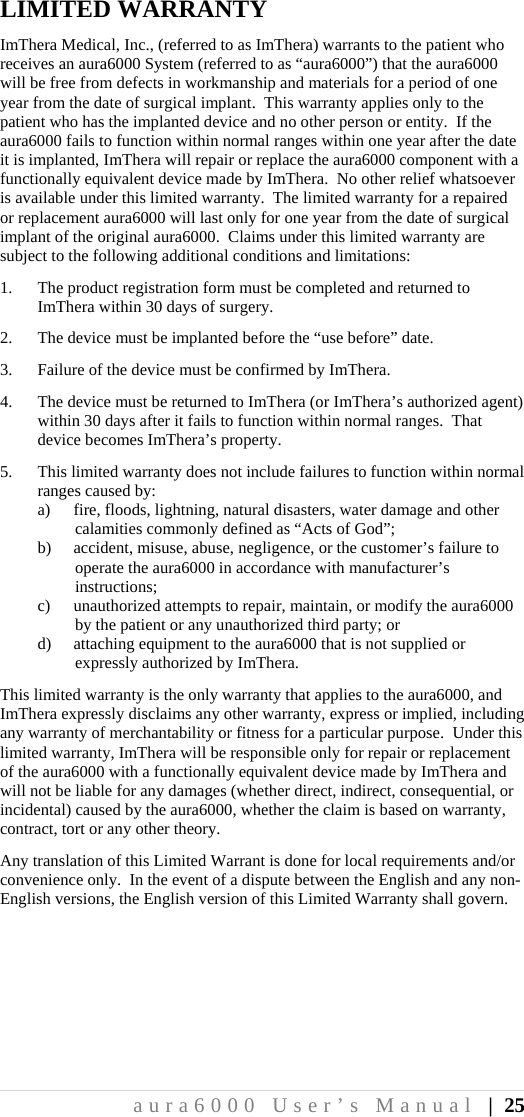 aura6000 User’s Manual | 25 LIMITED WARRANTY ImThera Medical, Inc., (referred to as ImThera) warrants to the patient who receives an aura6000 System (referred to as “aura6000”) that the aura6000 will be free from defects in workmanship and materials for a period of one year from the date of surgical implant.  This warranty applies only to the patient who has the implanted device and no other person or entity.  If the aura6000 fails to function within normal ranges within one year after the date it is implanted, ImThera will repair or replace the aura6000 component with a functionally equivalent device made by ImThera.  No other relief whatsoever is available under this limited warranty.  The limited warranty for a repaired or replacement aura6000 will last only for one year from the date of surgical implant of the original aura6000.  Claims under this limited warranty are subject to the following additional conditions and limitations: 1. The product registration form must be completed and returned to ImThera within 30 days of surgery. 2. The device must be implanted before the “use before” date. 3. Failure of the device must be confirmed by ImThera. 4. The device must be returned to ImThera (or ImThera’s authorized agent) within 30 days after it fails to function within normal ranges.  That device becomes ImThera’s property. 5. This limited warranty does not include failures to function within normal ranges caused by: a) fire, floods, lightning, natural disasters, water damage and other calamities commonly defined as “Acts of God”; b) accident, misuse, abuse, negligence, or the customer’s failure to operate the aura6000 in accordance with manufacturer’s instructions; c) unauthorized attempts to repair, maintain, or modify the aura6000 by the patient or any unauthorized third party; or d) attaching equipment to the aura6000 that is not supplied or expressly authorized by ImThera. This limited warranty is the only warranty that applies to the aura6000, and ImThera expressly disclaims any other warranty, express or implied, including any warranty of merchantability or fitness for a particular purpose.  Under this limited warranty, ImThera will be responsible only for repair or replacement of the aura6000 with a functionally equivalent device made by ImThera and will not be liable for any damages (whether direct, indirect, consequential, or incidental) caused by the aura6000, whether the claim is based on warranty, contract, tort or any other theory. Any translation of this Limited Warrant is done for local requirements and/or convenience only.  In the event of a dispute between the English and any non-English versions, the English version of this Limited Warranty shall govern.  