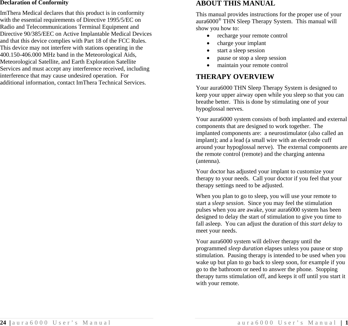 24 | aura6000 User’s Manual Declaration of Conformity ImThera Medical declares that this product is in conformity with the essential requirements of Directive 1995/5/EC on Radio and Telecommunications Terminal Equipment and Directive 90/385/EEC on Active Implantable Medical Devices and that this device complies with Part 18 of the FCC Rules.  This device may not interfere with stations operating in the 400.150-406.000 MHz band in the Meteorological Aids, Meteorological Satellite, and Earth Exploration Satellite Services and must accept any interference received, including interference that may cause undesired operation.  For additional information, contact ImThera Technical Services. aura6000 User’s Manual | 1 ABOUT THIS MANUAL This manual provides instructions for the proper use of your aura6000® THN Sleep Therapy System.  This manual will show you how to:  recharge your remote control  charge your implant  start a sleep session  pause or stop a sleep session  maintain your remote control THERAPY OVERVIEW Your aura6000 THN Sleep Therapy System is designed to keep your upper airway open while you sleep so that you can breathe better.  This is done by stimulating one of your hypoglossal nerves. Your aura6000 system consists of both implanted and external components that are designed to work together.  The implanted components are:  a neurostimulator (also called an implant); and a lead (a small wire with an electrode cuff around your hypoglossal nerve).  The external components are the remote control (remote) and the charging antenna (antenna). Your doctor has adjusted your implant to customize your therapy to your needs.  Call your doctor if you feel that your therapy settings need to be adjusted. When you plan to go to sleep, you will use your remote to start a sleep session.  Since you may feel the stimulation pulses when you are awake, your aura6000 system has been designed to delay the start of stimulation to give you time to fall asleep.  You can adjust the duration of this start delay to meet your needs. Your aura6000 system will deliver therapy until the programmed sleep duration elapses unless you pause or stop stimulation.  Pausing therapy is intended to be used when you wake up but plan to go back to sleep soon, for example if you go to the bathroom or need to answer the phone.  Stopping therapy turns stimulation off, and keeps it off until you start it with your remote. 