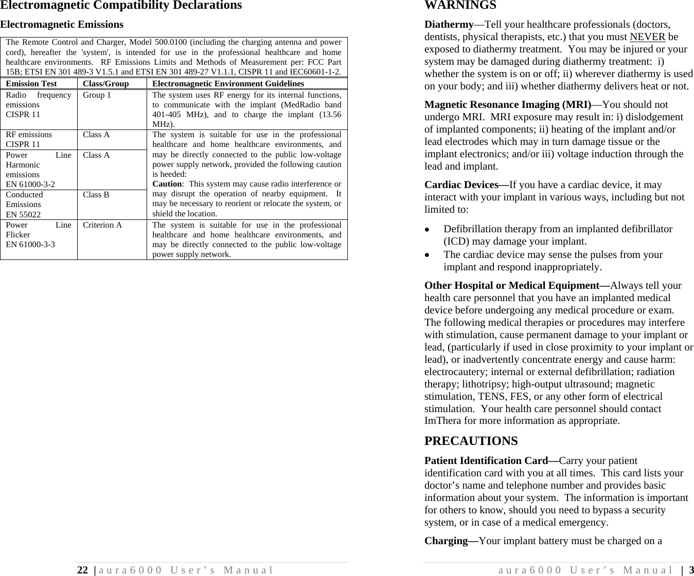22 | aura6000 User’s Manual Electromagnetic Compatibility Declarations Electromagnetic Emissions The Remote Control and Charger, Model 500.0100 (including the charging antenna and power cord), hereafter the &apos;system&apos;, is intended for use in the professional healthcare and home healthcare environments.  RF Emissions Limits and Methods of Measurement per: FCC Part 15B; ETSI EN 301 489-3 V1.5.1 and ETSI EN 301 489-27 V1.1.1, CISPR 11 and IEC60601-1-2. Emission Test  Class/Group  Electromagnetic Environment Guidelines Radio frequency emissions CISPR 11 Group 1  The system uses RF energy for its internal functions, to communicate with the implant (MedRadio band 401-405 MHz), and to charge the implant (13.56 MHz). RF emissions CISPR 11  Class A  The system is suitable for use in the professional healthcare and home healthcare environments, and may be directly connected to the public low-voltage power supply network, provided the following caution is heeded: Caution:  This system may cause radio interference or may disrupt the operation of nearby equipment.  It may be necessary to reorient or relocate the system, or shield the location. Power Line Harmonic emissions EN 61000-3-2 Class A Conducted Emissions EN 55022 Class B Power Line Flicker EN 61000-3-3 Criterion A  The system is suitable for use in the professional healthcare and home healthcare environments, and may be directly connected to the public low-voltage power supply network. aura6000 User’s Manual | 3 WARNINGS Diathermy—Tell your healthcare professionals (doctors, dentists, physical therapists, etc.) that you must NEVER be exposed to diathermy treatment.  You may be injured or your system may be damaged during diathermy treatment:  i) whether the system is on or off; ii) wherever diathermy is used on your body; and iii) whether diathermy delivers heat or not. Magnetic Resonance Imaging (MRI)—You should not undergo MRI.  MRI exposure may result in: i) dislodgement of implanted components; ii) heating of the implant and/or lead electrodes which may in turn damage tissue or the implant electronics; and/or iii) voltage induction through the lead and implant. Cardiac Devices—If you have a cardiac device, it may interact with your implant in various ways, including but not limited to:  Defibrillation therapy from an implanted defibrillator (ICD) may damage your implant.  The cardiac device may sense the pulses from your implant and respond inappropriately. Other Hospital or Medical Equipment—Always tell your health care personnel that you have an implanted medical device before undergoing any medical procedure or exam.  The following medical therapies or procedures may interfere with stimulation, cause permanent damage to your implant or lead, (particularly if used in close proximity to your implant or lead), or inadvertently concentrate energy and cause harm:  electrocautery; internal or external defibrillation; radiation therapy; lithotripsy; high-output ultrasound; magnetic stimulation, TENS, FES, or any other form of electrical stimulation.  Your health care personnel should contact ImThera for more information as appropriate. PRECAUTIONS Patient Identification Card—Carry your patient identification card with you at all times.  This card lists your doctor’s name and telephone number and provides basic information about your system.  The information is important for others to know, should you need to bypass a security system, or in case of a medical emergency. Charging—Your implant battery must be charged on a 