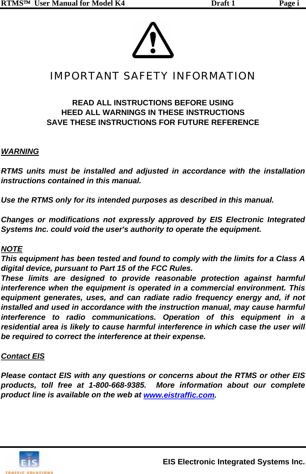 RTMS™  User Manual for Model K4  Draft 1  Page i   IMPORTANT SAFETY INFORMATION  READ ALL INSTRUCTIONS BEFORE USING HEED ALL WARNINGS IN THESE INSTRUCTIONS SAVE THESE INSTRUCTIONS FOR FUTURE REFERENCE   WARNING  RTMS units must be installed and adjusted in accordance with the installation instructions contained in this manual.  Use the RTMS only for its intended purposes as described in this manual.  Changes or modifications not expressly approved by EIS Electronic Integrated Systems Inc. could void the user&apos;s authority to operate the equipment.  NOTE This equipment has been tested and found to comply with the limits for a Class A digital device, pursuant to Part 15 of the FCC Rules.  These limits are designed to provide reasonable protection against harmful interference when the equipment is operated in a commercial environment. This equipment generates, uses, and can radiate radio frequency energy and, if not installed and used in accordance with the instruction manual, may cause harmful interference to radio communications. Operation of this equipment in a residential area is likely to cause harmful interference in which case the user will be required to correct the interference at their expense.  Contact EIS  Please contact EIS with any questions or concerns about the RTMS or other EIS products, toll free at 1-800-668-9385.  More information about our complete product line is available on the web at www.eistraffic.com.   EIS Electronic Integrated Systems Inc. 