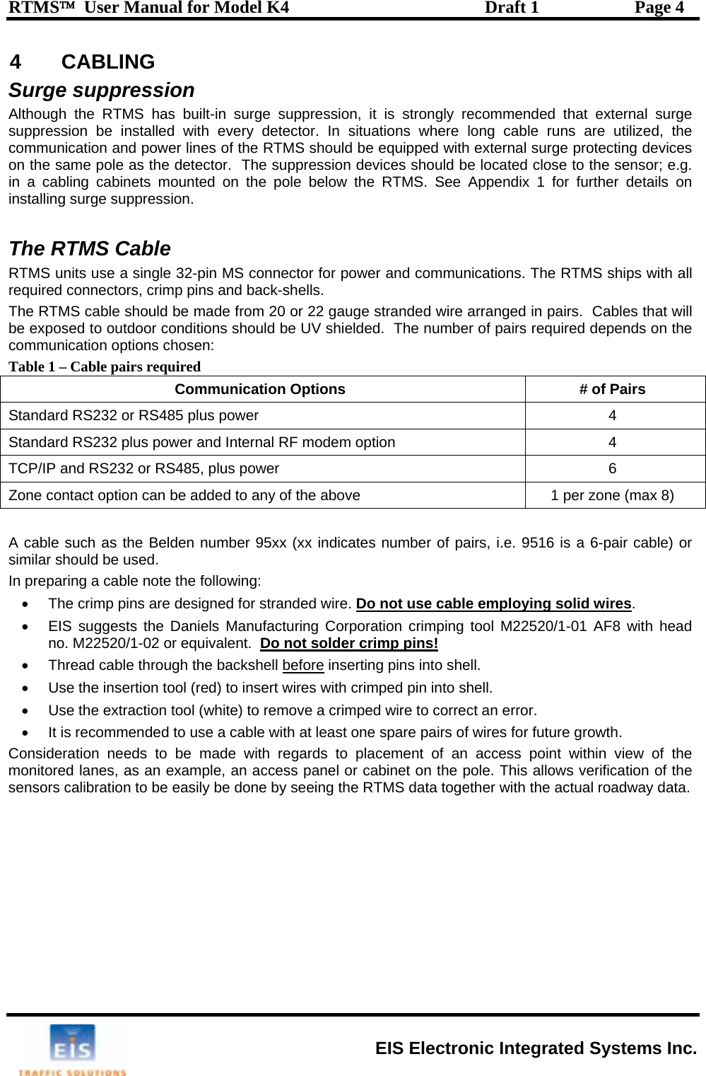 RTMS™  User Manual for Model K4  Draft 1  Page 4 4 CABLING Surge suppression Although the RTMS has built-in surge suppression, it is strongly recommended that external surge suppression be installed with every detector. In situations where long cable runs are utilized, the communication and power lines of the RTMS should be equipped with external surge protecting devices on the same pole as the detector.  The suppression devices should be located close to the sensor; e.g. in a cabling cabinets mounted on the pole below the RTMS. See Appendix 1 for further details on installing surge suppression.  The RTMS Cable RTMS units use a single 32-pin MS connector for power and communications. The RTMS ships with all required connectors, crimp pins and back-shells.  The RTMS cable should be made from 20 or 22 gauge stranded wire arranged in pairs.  Cables that will be exposed to outdoor conditions should be UV shielded.  The number of pairs required depends on the communication options chosen: Table 1 – Cable pairs required Communication Options  # of Pairs Standard RS232 or RS485 plus power  4 Standard RS232 plus power and Internal RF modem option  4 TCP/IP and RS232 or RS485, plus  6 power  Zone contact option can be added to any of the above  1 per zone (max 8)   A cable such as the Belden number 95xx (xx indicates number of pairs, i.e. 9516 is a 6-pair cable) or In preparing a cable note the following: •  The crimp pins are designed for stranded wire. Do not use cable employing solid wiressimilar should be used. .   •  EIS suggests the Daniels Manufacturing Corporation crimping tool M22520/1-01 AF8 with head no. M22520/1-02 or equivalent.  Do not solder crimp pins!   •  Thread cable through the backshell before inserting pins into shell. •  Use the insertion tool (red) to insert wires with crimped pin into shell.   •  Use the extraction tool (white) to remove a crimped wire to correct an error. •  It is recommended to use a cable with at least one spare pairs of wires for future growth. Consideration needs to be made with regards to placement of an access point within view of the monitored lanes, as an example, an access panel or cabinet on the pole. This allows verification of the sensors calibration to be easily be done by seeing the RTMS data together with the actual roadway data.  EIS Electronic Integrated Systems Inc. 