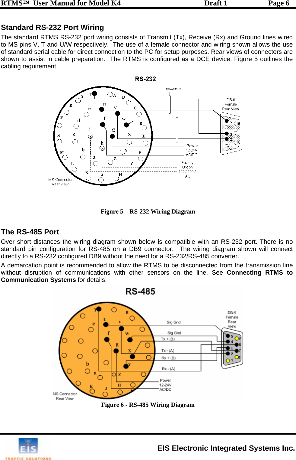 RTMS™  User Manual for Model K4  Draft 1  Page 6 Standard RS-232 Port Wiring wiring consists of Transmit (Tx), Receive (Rx) and Ground lines wired pins /W respectively.  The u fe ctor and wiring shown allows the use ndard le for direct connection  C  ews of connectors are n to assist in cable preparation.  The R  co  Figure 5 outlines the g reqThe standard RTMS RS-232 port to MS   V, T and U se of a  male conneof stashow  serial cab to the PTMS is for setup purposes. Rear vinfigured as a DCE device.cablin uirement.  Figure 5 – RS-232 Wiring Diagram  The RS-485 Port  Over short distances the wiring diagram shown below is compatible with an RS-232 port. There is no standard pin configuration for RS-485 on a DB9 connector.  The wiring diagram shown will connect directly to a RS-232 configured DB9 without the need for a RS-232/RS-485 converter. A demarcation point is recommended to allow the RTMS to be disconnected from the transmission line without disruption of communications with other sensors on the line. See Connecting RTMS to Communication Systems for details.  Figure 6 - RS-485 Wiring Diagram  EIS Electronic Integrated Systems Inc. 