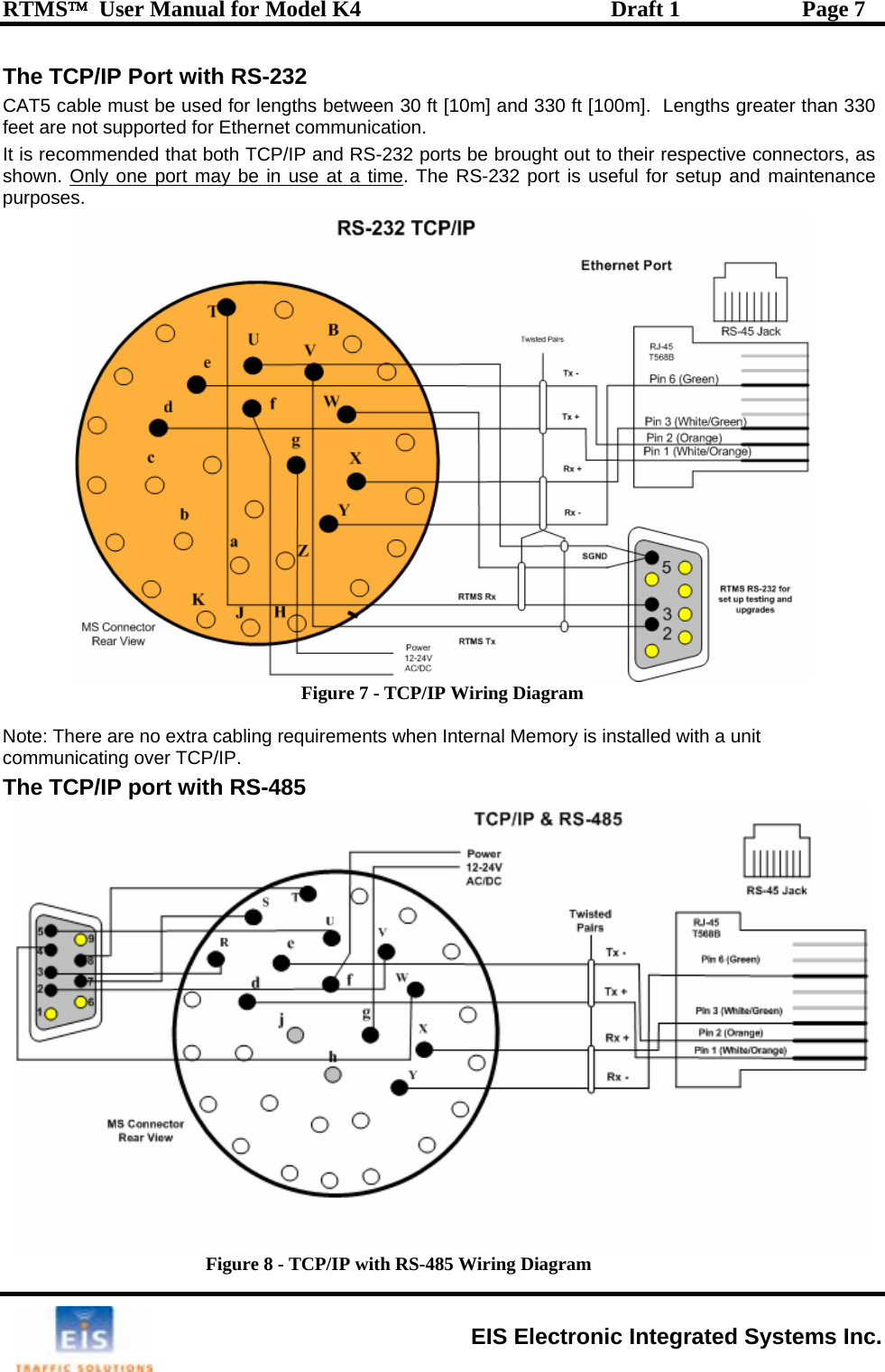 RTMS™  User Manual for Model K4  Draft 1  Page 7 The TCP/IP Port with RS-232 CAT5 cable must be used for lengths between 30 ft [10m] and 330 ft [100m].  Lengths greater than 330 feet are not supported for Ethernet communication. It is recommended that both TCP/IP and RS-232 ports be brought out to their respective connectors, as shown. Only one port may be in use at a time. The RS-232 port is useful for setup and maintenance purposes.  Figure 7 - TCP/IP Wiring Diagram  Note: There are no extra cabling requirements when Internal Memory is installed with a unit communicating over TCP/IP. The TCP/IP port with RS-485  Figure 8 - TCP/IP with RS-485 Wiring Diagram EIS Electronic Integrated Systems Inc. 