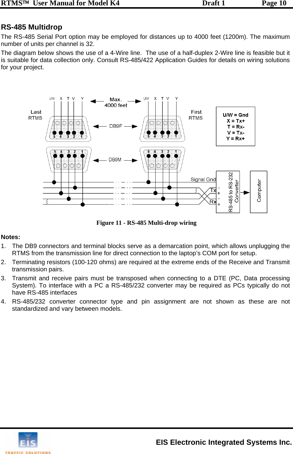 RTMS™  User Manual for Model K4  Draft 1  Page 10 RS-485 Multidrop ject.  The RS-485 Serial Port option may be employed for distances up to 4000 feet (1200m). The maximum number of units per channel is 32. The diagram below shows the use of a 4-Wire line.  The use of a half-duplex 2-Wire line is feasible but it is suitable for data collection only. Consult RS-485/422 Application Guides for details on wiring solutions for your pro   Figure 11 - RS-485 Multi-drop wiring  Notes: 1.  The DB9 connectors and terminal blocks serve as a demarcation point, which allows unplugging the RTMS from the transmission line for direct connection to the laptop’s COM port for setup.  2. Terminating resistors (100-120 ohms) are required at the extreme ends of the Receive and Transmit transmission pairs.  3.  Transmit and receive pairs must be transposed when connecting to a DTE (PC, Data processing System). To interface with a PC a RS-485/232 converter may be required as PCs typically do not have RS-485 interfaces 4.  RS-485/232 converter connector type and pin assignment are not shown as these are not standardized and vary between models.   EIS Electronic Integrated Systems Inc. 