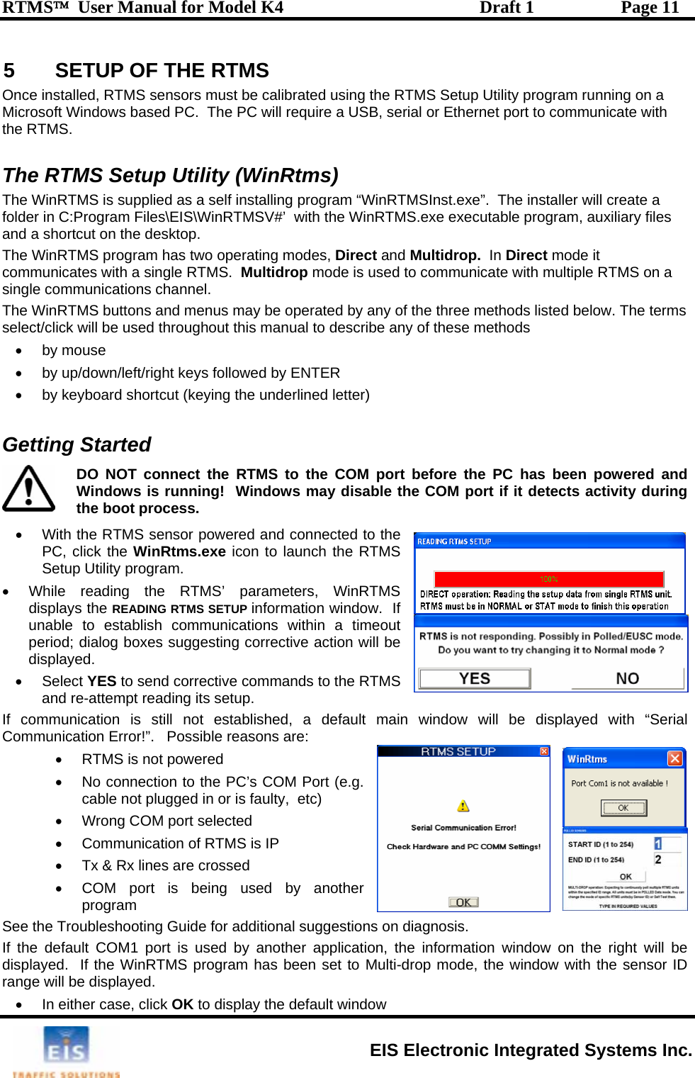 RTMS™  User Manual for Model K4  Draft 1  Page 11 5  SETUP OF THE RTMS  he RTMS Setup Utility (WinRtms) he WinRTMS is supplied as a self installing program “WinRTMSInst.exe”.  The installer will create a lder in C:Program Files\EIS\WinRTMSV#’  with the WinRTMS.exe executable program, auxiliary files and a shortcut on the desktop.   The WinRTMS program has two operating modes, Direct and Multidrop.  In Direct mode it communicates with a single RTMS.  Multidrop mode is used to communicate with multiple RTMS on a single communications channel.   The WinRTMS buttons and menus may be operated by any of the three methods listed below. The terms select/click will be used throughout this manual to describe any of these methods • by mouse •  by up/down/left/right keys followed by ENTER •  by keyboard shortcut (keying the underlined letter)  Getting Started  Once installed, RTMS sensors must be calibrated using the RTMS Setup Utility program running on a Microsoft Windows based PC.  The PC will require a USB, serial or Ethernet port to communicate with the RTMS.  TTfo  DO NOT connect the RTMS to the COM port before the PC has been powered and Windows is running!  Windows may disable the COM port if it detects activity during the boot process. •  With the RTMS sensor pow, click the WinRtms.exe icon to launch the RTMS tup Utility program.   suggesting corrective action will be •  its setup. Com e: •  RTMS is not powered  •  No connection to the PC’s COM Port (e.g. cable not plugged in or is faulty,  etc) •  Wrong COM port selected •  Communication of RTMS is IP •  Tx &amp; Rx lines are crossed •  COM port is being used by another program See the Troubleshooting Guide for additional suggestions on diagnosis. If the default COM1 port is used by another application, the information window on the right will be displayed.  If the WinRTMS program has been set to Multi-drop mode, the window with the sensor ID range will be displayed.  •  In either case, click OK to display the default window ered and connected to the PCSe•  While reading the RTMS’ parameters, WinRTMS displays the READING RTMS SETUP information window.  If unable to establish communications within a timeout period; dialog boxesdisplayed.  Select YES to send corrective commands to the RTMS and re-attempt readingIf communication is still not established, a default main window will be displayed with “Serial munication Error!”.   Possible reasons arEIS Electronic Integrated Systems Inc. 