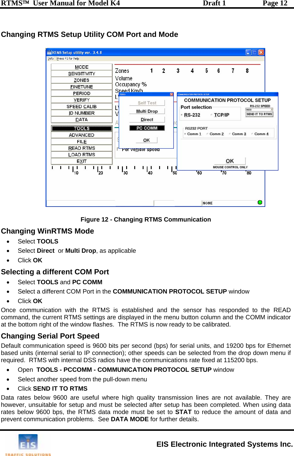 RTMS™  User Manual for Model K4  Draft 1  Page 12  Changing RTMS Setup Utility COM Port and Mode  Changing RTMS Communication C n• • Se• OLS and PC COMM  in theat the b m shes.  The RTMS is now ready to be calibrated. Changi gDefault com its per second (bps) for serial units, and 19200 bps for Ethernet based units ); other speeds can be selected from the drop down menu if required ve the communications rate fixed at 115200 bps.   • O n MUNICATION PROTOCOL SETUP window  •  S.  Figure 12 - ha ging WinRTMS Mode  Select TOOLS  • Select Direct  or Multi Drop, as applicable Click OK lecting a different COM Port  Select TO•  Select a different COM Port in the COMMUNICATION PROTOCOL SETUP window • Click OK Once communication with the RTMS is established and the sensor has responded to the READ comma  t s are displayednd, he current RTMS settingotto  right of the window fla  menu button column and the COMM indicator n  Serial Port Speed munication speed is 9600 b (internal serial to IP connection.  RTMS with internal DSS radios hape   TOOLS - PCCOMM - COMelect another speed from the pull-down menu • Click SEND IT TO RTMS   Data rates below 9600 are useful where high quality transmission lines are not available. They are however, unsuitable for setup and must be selected after setup has been completed. When using data rates below 9600 bps, the RTMS data mode must be set to STAT to reduce the amount of data and prevent communication problems.  See DATA MODE for further details EIS Electronic Integrated Systems Inc. 