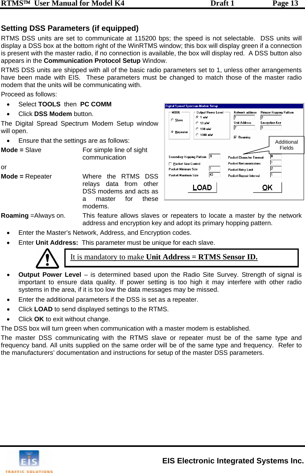 RTMS™  User Manual for Model K4  Draft 1  Page 13 Setting DSS Parameters (if equipped) eed is not selectable.  DSS units will display a DSS box at the bottom right of the WinRTMS window; this box will display green if a connection is present with the master radio, if no connection is available, the box will display red.  A DSS button also appears in the Communication Protocol Setup Window. RTMS DSS units are shipped with all of the basic radio parameters set to 1, unless other arrangements have been made with EIS.  These parameters must be changed to match those of the master radio modem that the units will be communicating with. Proceed as follows: • Select TOOLS  then  PC COMM • Click DSS Modem button.  The Digital Spread Spectrum Modem Setup window will open. •  Ensure that the settings are as follows: Mode = Slave   For simple line of sight communication or Mode = Repeater    Where  the  RTMS  DSS relays data from other DSS modems and acts as a master for thesemodems. Roaming =Always on.   This feature allows  slaves or repeaters to locate a master by the network address an ping pattern. •  Enter the Master’s Netameter must be unique for each slave.   RTMS DSS units are set to communicate at 115200 bps; the sp d encryption key and adopt its primary hopwork, Address, and Encryption codes. • Enter Unit Address:  This par    Additional Fields • Output Power Level – is determined based upon the Radio Site Survey. Strength of signal is If power setting is too high it may interfere with other radio the data messages may be missed.  D to send displayed settingsthe same type and  the same order will be of the same type and frequency.  Refer to d instructions for setup of the master DSS parameters. important to ensure data quality. w systems in the area, if it is too lo•  Enter the additional parameters if the DSS is set as a repeater.  to the RTMS.  • Click LOA• Click OK to exit without change. The DSS box will turn green when communication with a master modem is established.  The master DSS communicating with the RTMS slave or repeater must be of frequency band. All units supplied onthe manufacturers’ documentation anIt is mandatory to make Unit Address = RTMS Sensor ID. EIS Electronic Integrated Systems Inc. 