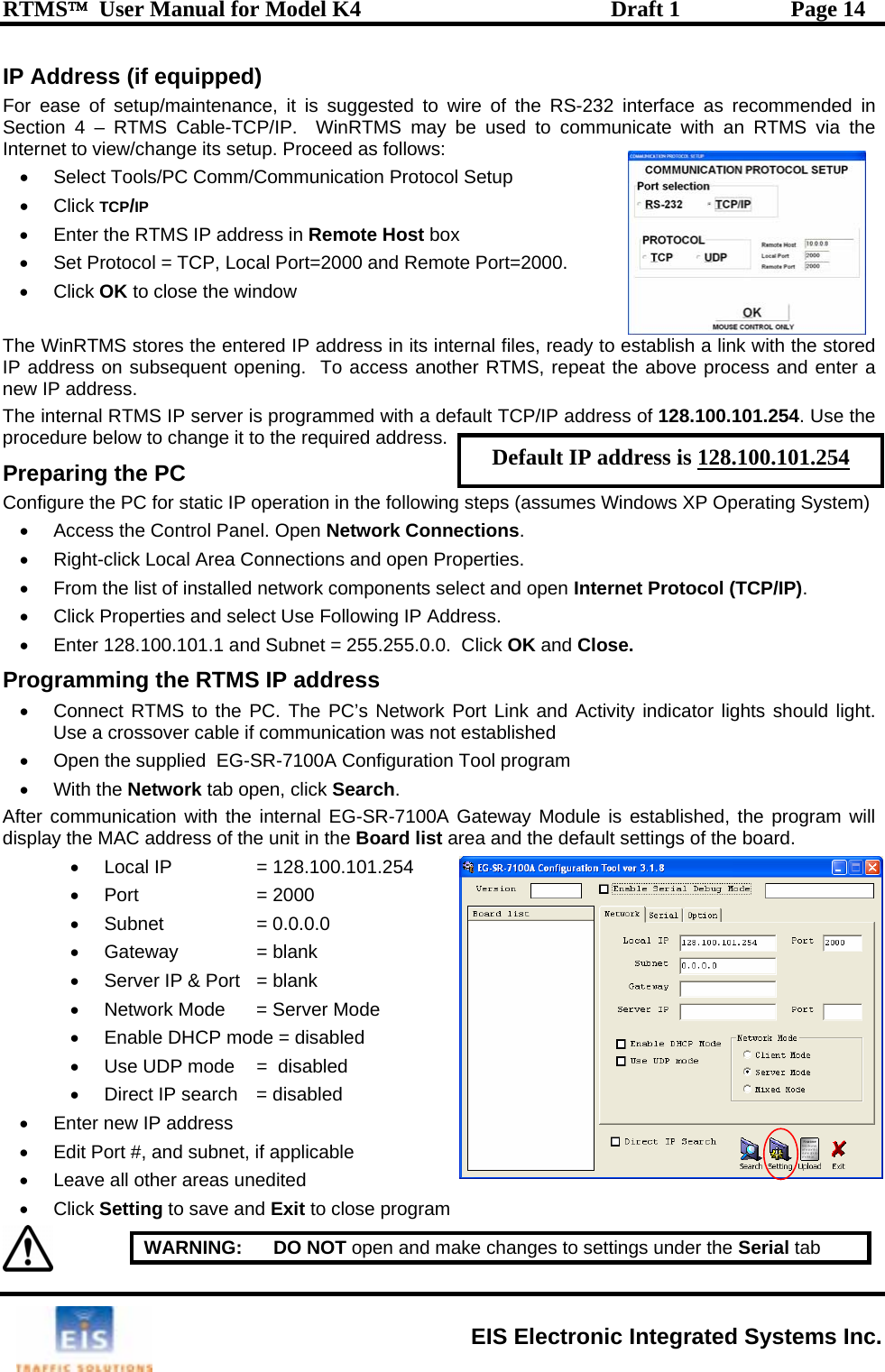 RTMS™  User Manual for Model K4  Draft 1  Page 14 IP Address (if equipped) For ease of setup/maintenance, it is suggested to wire of the RS-232 interface as recommended in Section 4 – RTMS Cable-TCP/IP.  WinRTMS may be used to communicate with an RTMS via the Internet to view/change its setup. Proceed as follows: •  Select Tools/PC Comm/Communication Protocol Setup   rt=2000.   ady to establi  r RTMS, repeat the above process and enter a ress. T in default TCP/IP address of 128.100.101.254   to change  . paring the PC   static IP teps (assumes Windows XP Operating System) •  Access the Control Pa ions. •  Right-click Local Area•  From the list of installe n Internet Protocol (TCP/IP). d s•  Enter 128.100.101.1 aP gndicator lights should light. Use a crossover c•  Open the sup dAfter displa ings of the board.  •  Use UDP mode  =  disabled •  Direct IP search   = disabled  •  Enter new IP address  •  Edit Port #, and subnet, if applicable •  Leave all other areas unedited • Click Setting to save and Exit to close program • Click TCP/IP •  Enter the RTMS IP address in Remote Host box  TCP, Local Port=2000 and Remote Po •  Set Protocol = • Click OK to close the window The WinRTMS stores the entered IP address in its internal files, reIP address on subsequent opening.  To access anothenew IP addsh a link with the storedhe  ternal RTMS IP server is programmed with a  . Use theprocedure below it to the required addressPreConfigure the PC for  operation in the following snel. Open Network Connect Connections and open Properties.  d network components select and opeDefault IP address is 128.100.101.254 •  Click Properties an elect Use Following IP Address.  nd Subnet = 255.255.0.0.  Click OK and Close. ro ramming the RTMS IP address •  Connect RTMS to the PC. The PC’s Network Port Link and Activity iable if communication was not established   EG-SR-7100A Configuration Tool program plie• With the Network tab open, click Search.   communication with the internal EG-SR-7100A Gateway Module is established, the program will y the MAC address of the unit in the Board list area and the default sett•  Local IP  = 128.100.101.254 •  Port   = 2000 • Subnet  = 0.0.0.0•  Gateway   = blank •  Server IP &amp; Port   = blank •  Network Mode   = Server Mode •  Enable DHCP mode = disabled    WARNING:   DO NOT open and make changes to settings under the Serial tab  EIS Electronic Integrated Systems Inc. 