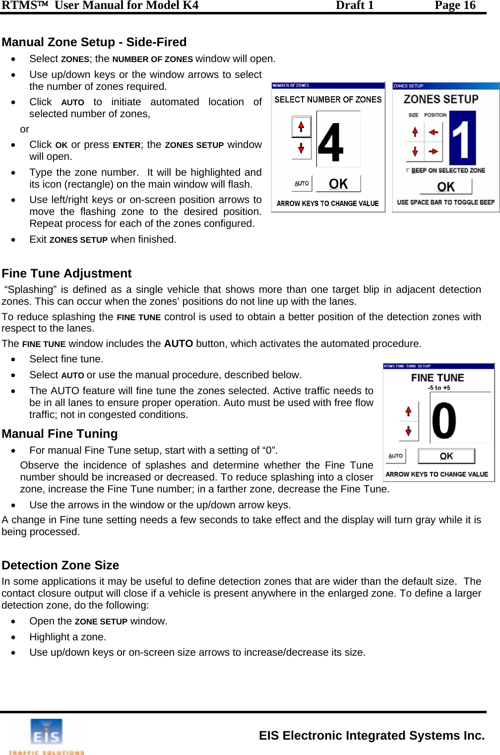 RTMS™  User Manual for Model K4  Draft 1  Page 16 Manual Zone Setup - Side-Fired •  Use up/down keys or the window arrows to select the number of zones required. • Click AUTO to initiate automated location ofselected number of zones, or • Click OK or press ENTER; the ZONES SETUP window will open. •  Type the zone number.  It will be highlighted and its icon (rectangle) on the main window will flash. •  Use left/right keys or on-screen position arrows to move the flashing zone to the d . Repeat process for each of the zon• Exit ZONES SETUP when finished.  Fine Tune Adjustment  “Splashing” is defined as a single vehicle that shows more than one target blip in adjacent detection zones. This can occur when the zones’ positions do not line up with the lanes.  To reduce splashing the FINE  of the detection zones with ct to the lanes.   • Select AUTO or use the manual procedure, described below. ed. Active traffic needs to e Tune setup, start with a setting of “0”.   ne whether the Fine Tune n reduce splashing into a closer une number; in a farther zone, decrease the Fine Tu up/down arrow keys.  take effect and the display will turn gray while it is ion zones that are wider than the default size.  The hicle is present anywhere in the enlarged zone. To define a larger d• • Select ZONES; the NUMBER OF ZONES window will open.  esired positiones configured.  TUNE control is used to obtain a better positionrespeThe FINE TUNE window includes the AUTO button, which activates the automated procedure. •  Select fine tune. •  The AUTO feature will fine tune the zones selectbe in all lanes to ensure proper operation. Auto must be used with free flow traffic; not in congested conditions. Manual Fine Tuning •  For manual FinObserve the incidence of splashes and determiumber should be increased or decreased. To zone, increase the Fine T ne.  •  Use the arrows in the window or theA change in Fine tune setting needs a few seconds tobeing processed.   Detection Zone Size In some applications it may be useful to define detectcontact closure output will close if a veetection zone, do the following: Open the ZONE SETUP window. •  Highlight a zone. • Use up/down keys or on-screen size arrows to increase/decrease its size.  EIS Electronic Integrated Systems Inc. 