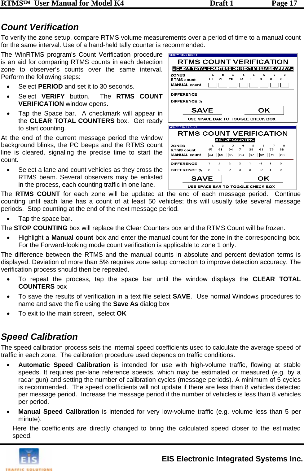 RTMS™  User Manual for Model K4  Draft 1  Page 17 Count Verification T ver a period of time to a manual count fo e commended.  The W ification procedure iszonPerform the f• RIFY button.  The RTMS COUNT •   At theba  lin time to start the ount.  vehicles as they cross the The S box will replace the Clear Counters box and the RTMS Count will be frozen.  or the zone in the corresponding box.   The d ent deviation terms is displa ires zone setup correction to improve detection accuracy. The then be repeated.  window displays the CLEAR TOTAL • indows procedures to ation sets the internal speed coefficients used to calculate the average speed of libration procedure used depends on traffic conditions. r of calibration cycles (message periods). A minimum of 5 cycles oefficients will not update if there are less than 8 vehicles detected d.  Increase the message period if the number of vehicles is less than 8 vehicles volume less than 5 per minute).  Here the coefficients are directly changed to bring the calculated speed closer to the estimated speed.   o verify the zone setup, compare RTMS volume measurements or th  same interval. Use of a hand-held tally counter is reinRTMS program’s Count Ver an aid for comparing RTMS counts in each detection e to observer’s counts over the same interval.  ollowing steps: • Select PERIOD and set it to 30 seconds. Select VEVERIFICATION window opens. Tap the Space bar.  A checkmark will appear inthe CLEAR TOTAL COUNTERS box.  Get ready to start counting.  end of the current message period the window RTMS countckground blinks, the PC beeps and the e is cleared, signaling the precise c•  Select a lane and countRTMS beam. Several observers may be enlisted in the process, each counting traffic in one lane. The  RTMS COUNT for each zone will be updated at the end of each message period.  Continue counting until each lane has a count of at least 50 vehicles; this will usually take several message periods.  Stop counting at the end of the next message period. •  Tap the space bar.   TOP COUNTING• Highlight a Manual count box and enter the manual count fFor the Forward-looking mode count verification is applicable to zone 1 only.ifference between the RTMS and the manual counts in absolute and percyed. Deviation of more than 5% requverification process should •  To repeat the process, tap the space bar until theCOUNTERS box  To save the results of verification in a text file select SAVE.  Use normal Wname and save the file using the Save As dialog box •  To exit to the main screen,  select OK   peed CalibrSThe speed calibration process traffic in each zone.  The ca• Automatic Speed Calibration is intended for use with high-volume traffic, flowing at stable speeds. It requires per-lane reference speeds, which may be estimated or measured (e.g. by a radar gun) and setting the numbeis recommended.  The speed cper message perioper period. • Manual Speed Calibration is intended for very low-volume traffic (e.g.  EIS Electronic Integrated Systems Inc. 