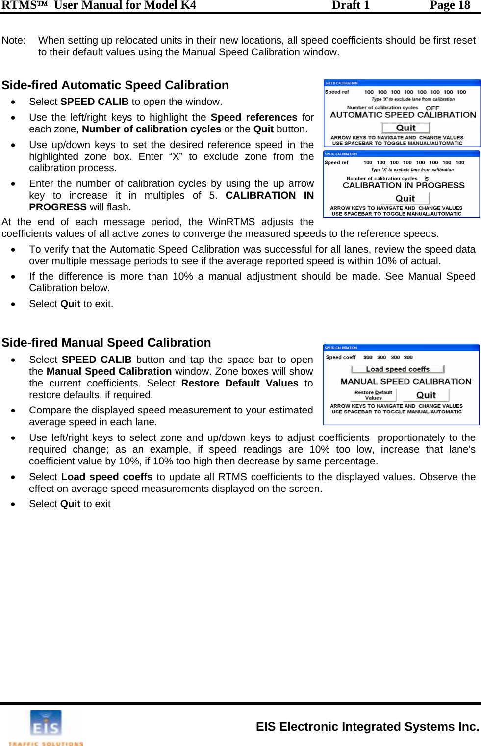 RTMS™  User Manual for Model K4  Draft 1  Page 18 Note:   When setting up reloto their default value cated units in their new locations, all speed coefficients should be first reset  or the Quit button.   eed in the  from the e up arrow ATION IN lash. djusts the sured speeds to the reference speeds. successful for all lanes, review the speed data d speed is within 10% of actual.  stment should be made. See Manual Speed Side-fired Manual Speed Calibration  the screen. s using the Manual Speed Calibration window.  Side-fired Automatic Speed Calibration  • Select SPEED CALIB to open the window.  •  Use the left/right keys to highlight the Speed refereach zone,  ences for Number of calibration cycles  Use up/down keys to set the desired ref•erence sphighlighted zone box. Enter “X” to exclude zonecalibration process. •  Enter the number of calibration cycles by using thkey to increase it in multiples of 5. CALIBRPROGRESS will fAt the end of each message period, the WinRTMS acoefficients values of all active zones to converge the mea•  To verify that the Automatic Speed Calibration was over multiple message periods to see if the average reporte•  If the difference is more than 10% a manual adjuCalibration below.  • Select Quit to exit.  • Select SPEED CALIB button and tap the space bar to open the Manual Speed Calibration window. Zone boxes will show the current coefficients. Select Restore Default Values to restore defaults, if required.  •  Compare the displayed speed measurement to your estimated average speed in each lane.  • Use left/right keys to select zone and up/down keys to adjust coefficients  proportionately to the required change; as an example, if speed readings are 10% too low, increase that lane’s coefficient value by 10%, if 10% too high then decrease by same percentage. • Select Load speed coeffs to update all RTMS coefficients to the displayed values. Observe the ements displayed on effect on average speed measur• Select Quit to exit    EIS Electronic Integrated Systems Inc. 