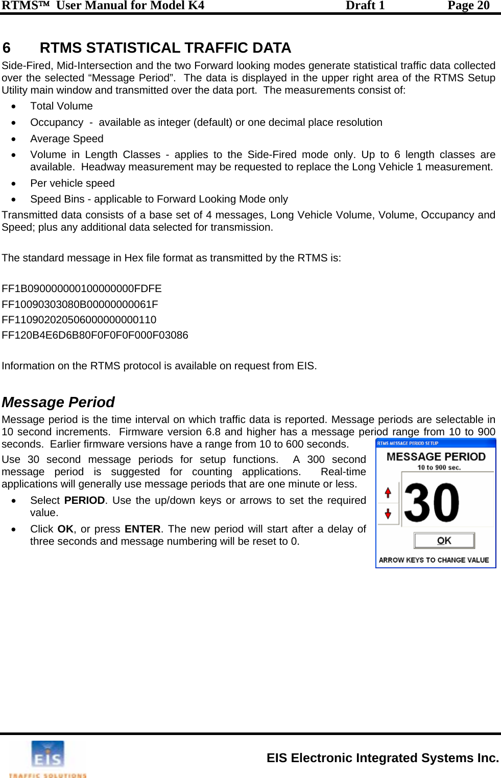 RTMS™  User Manual for Model K4  Draft 1  Page 20 6  RTMS STATISTICAL TRAFFIC DATA ide-Fired, Mid-Intersection and the two Forward looking modes generate statistical traffic data collected oght area of the RTMS Setup U onsist of: •  lume •  tion  •   •  Volume in Length Classes - applies to the Side-Fired mode only. Up to 6 length classes are available.  Headway measurement may be requested to replace the Long Vehicle 1 measurement. •  Per vehicle speed  •  Speed Bins - applicable to Forward Looking Mode only Transmitted data consists of a base set of 4 messages, Long Vehicle Volume, V  and Speed; plus any additional data selected for transmission.   The standard message in Hex file format as transmitted by the RTMS is:  FF1B090000000100000000FDFE F 080B000F 20506000FF120B4E6D6B80F0 I the RT Message Period M d is th g are s  in 1 ement riod range from 10 to 900 seconds.  Earlier firm from 10 to 600 seconds. Use 30 second message periods for setup functions.  A 300 second m e a tions will gene  periods that are one minute or less. • Select PERIOD ed value. • Click OK, or p of three seconds  Sver the selected “Message Period”.  The data is displayed in the upper ritility main window and transmitted over the data port.  The measurements cTotal VoOccupancy  -  available as integer (default) or one decimal place resoluAverage Speedolume, OccupancyF10090303F110902000000061F 000000110 F0F0F000F03086 nformation on  MS protocol is available on request from EIS. essage perio0 second incr e time interval on which traffic data is reported. Messas.  Firmware version 6.8 and higher has a message peware versions have a range e periods  electableessage period is sugpplica gested for counting applications.  Real-timrally use message. Use the up/down keys or arrows to set the requirress ENTER. The new period will start after a delay and message numbering will be reset to 0.    EIS Electronic Integrated Systems Inc. 