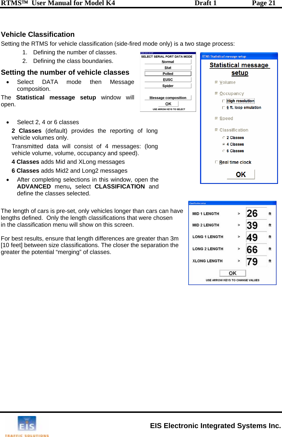 RTMS™  User Manual for Model K4  Draft 1  Page 21   Vehicle Classification Setting the RTMS for vehicle classification (side-fired mode only) is a two stage process: 1.  Defining the number of classes. 2.  Defining the class boundaries. SThe o . vehicle volumes only.  vehicle volume, volume, occupancy and speed).  messages  2 messages  s window, open the SIFICATION and ngths defined.  Only the length classifications that were chosen will show on this screen.  e ti• Select DATA mt ng the number of vehicle classes ode then Message composition.  Statistical message setup window will pen    •  Select 2, 4 or 6 classes 2 Classes (default) provides the reporting of long Transmitted data will consist of 4 messages: (long 4 Classes adds Mid and XLong6 Classes adds Mid2 and Long•  After completing selections in thiADVANCED  menu,  select  CLASdefine the classes selected.   he length of cars is pre-set, only vehicles longer than cars can have Tlein the classification menu  For best results, ensure that length differences are greater than 3m  [10 feet] between size classifications. The closer the separation the  greater the potential “merging” of classes.    EIS Electronic Integrated Systems Inc. 