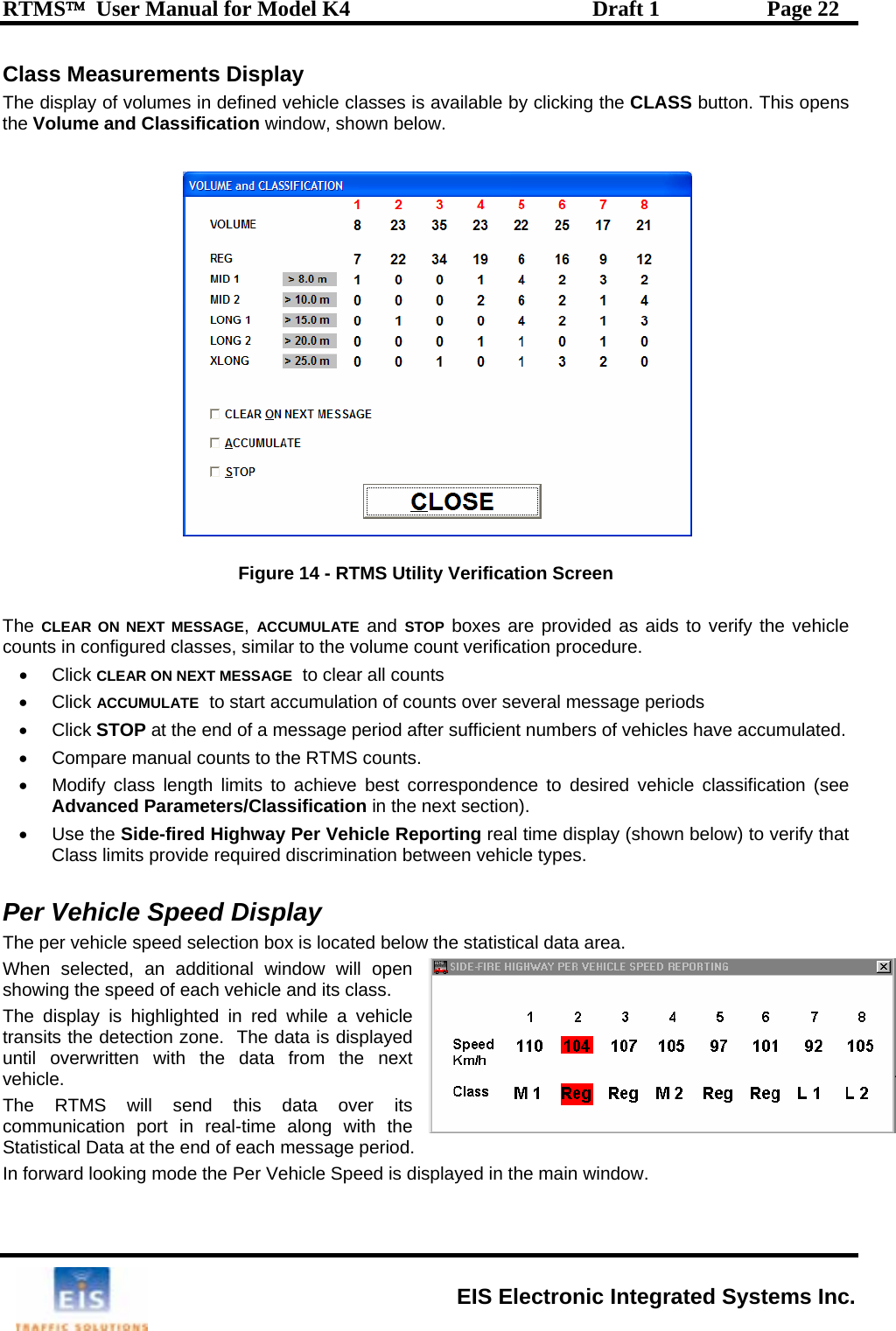 RTMS™  User Manual for Model K4  Draft 1  Page 22 Class Measurements Display  fined vehicle classes is available by clicking the CLASS button. This opens  he  ,   and   boxes are provided as aids to verify the vehicle ocedure.   • Click ACCUMULATE  to start accumulation of counts over several message periods bers of vehicles have accumulated.    Modify class length limits to achieve best correspondence to desired vehicle classification (see Advanced Parameters/Classification in the next section).    • Use the Side-fired Highway Per Vehicle Reporting real time display (shown below) to verify that Class limits provide required discrimination between vehicle types.  Per Vehicle Speed Display The per vehicle speed selection box is located below the statistical data area.   When selected, an additional window will open showing the speed of each vehicle and its class.   The display is highlighted in red while a vehicle transits the detection zone.  The data is displayed until overwritten with the data from the next vehicle. The RTMS will send this data over its communication port in real-time along with the Statistical Data at the end of each message period. In forward looking mode the Per Vehicle Speed is displayed in the main window.  The display of volumes in dethe Volume and Classification window, shown below.   Figure 14 - RTMS Utility Verification Screen  TCLEAR ON NEXT MESSAGE ACCUMULATE STOPcounts in configured classes, similar to the volume count verification pr• Click CLEAR ON NEXT MESSAGE  to clear all counts • Click STOP at the end of a message period after sufficient num•  Compare manual counts to the RTM•S counts.  EIS Electronic Integrated Systems Inc. 