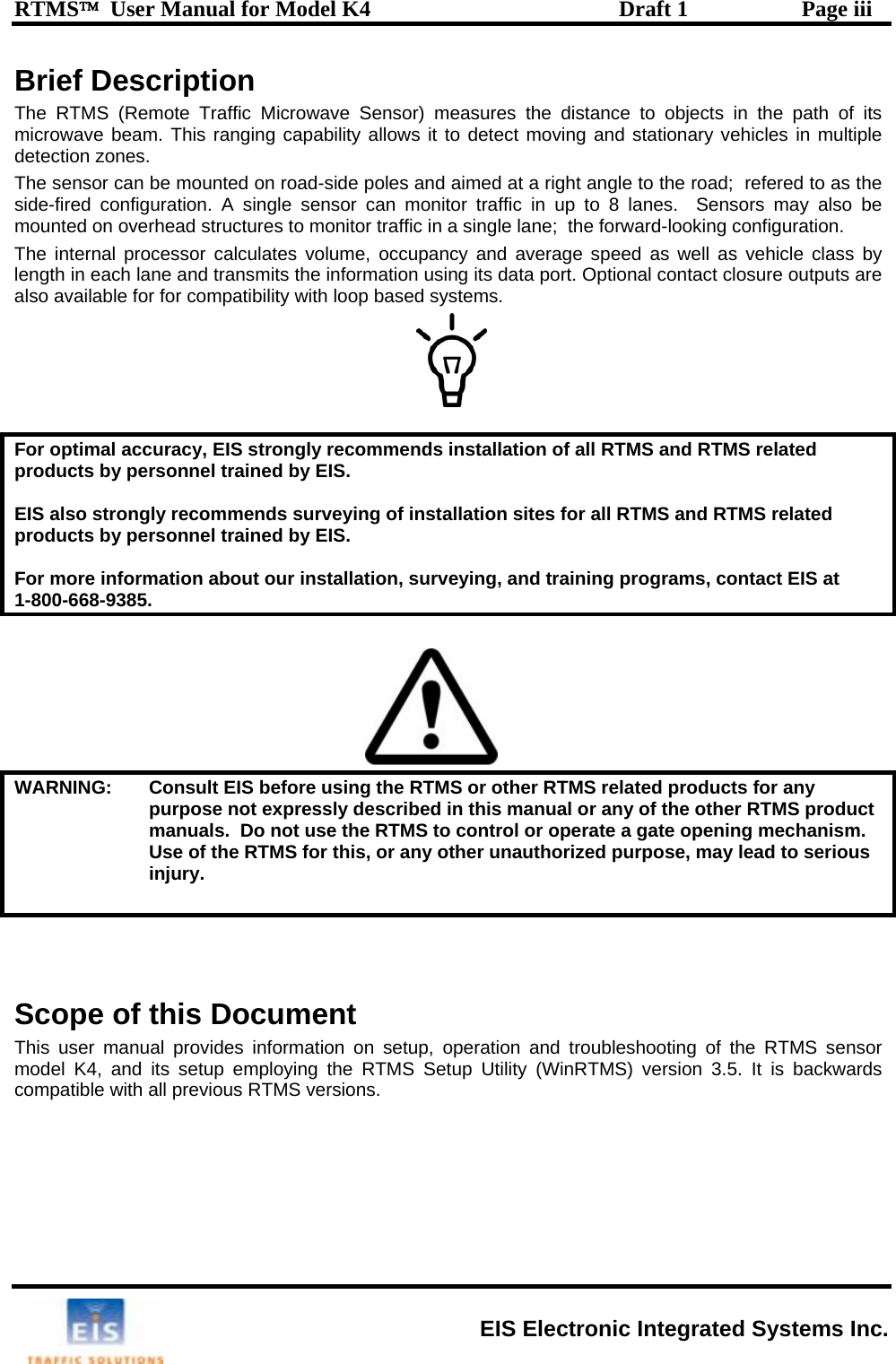 RTMS™  User Manual for Model K4  Draft 1  Page iii Brief Description The RTMS (Remote Traffic Microwave Sensor) measures the distance to objects in the path of its microwave beam. This ranging capability allows it to detect moving and stationary vehicles in multiple detection zones.  The sensor can be mounted on road-side poles and aimed at a right angle to the road;  refered to as the side-fired configuration. A single sensor can monitor traffic in up to 8 lanes.  Sensors may also be mounted on overhead structures to monitor traffic in a single lane;  the forward-looking configuration.  The internal processor calculates volume, occupancy and average speed as well as vehicle class by length in each lane and transmits the information using its data port. Optional contact closure outputs are also available for for compatibility with loop based systems.   For optimal accuracy, EIS strongly recommends installation of all RTMS and RTMS related products by personnel trained by EIS.  EIS also strongly recommends surveying of installation sites for all RTMS and RTMS related products by personnel trained by EIS.  For more information about our installation, surveying, and training programs, contact EIS at  1-800-668-9385.     WARNING:   Consult EIS before using the RTMS or other RTMS related products for any purpose not expressly described in this manual or any of the other RTMS product manuals.  Do not use the RTMS to control or operate a gate opening mechanism. Use of the RTMS for this, or any other unauthorized purpose, may lead to serious injury.    Scope of this Document This user manual provides information on setup, operation and troubleshooting of the RTMS sensor model K4, and its setup employing the RTMS Setup Utility (WinRTMS) version 3.5. It is backwards compatible with all previous RTMS versions.   EIS Electronic Integrated Systems Inc. 