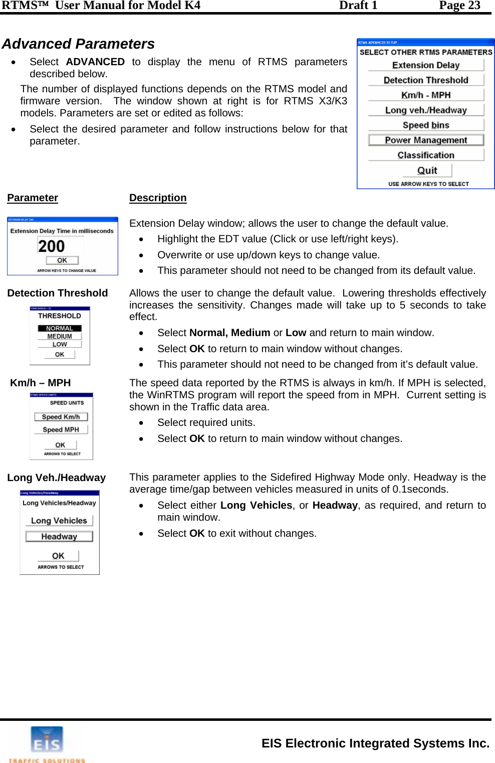 RTMS™  User Manual for Model K4  Draft 1  Page 23 Advanced Parameters • Select ADVANCED  to display the menu of RTMS parameters described below.  The number of displayed functions depends on the RTMS model and firmware version.  The window shown at right is for RTMS X3/K3 models. Parameters are set or edited as follows: •  Select the desired parameter and follow instructions below for that parameter. Parameter Description  Extension Delay window; allows the user to change the default value. •  Highlight the EDT value (Click or use left/right keys). •  Overwrite or use up/down keys to change value. •  This parameter should not need to be changed from its default value.  Detection Threshold Allows the user to change the default value.  Lowering thresholds effectively increases the sensitivity. Changes made will take up to 5 seconds to take effect.  to main window. • Select OK to return to main window without changes.   the RTMS is always in km/h. If MPH is selected, rrent setting is  to main window without changes.  in units of 0.1seconds.  • Select either Long Vehicles, or Headway, as required, and return to indow. es. • Select Normal, Medium or Low and return•  This parameter should not need to be changed from it’s default value. Km/h – MPH  The speed data reported by the WinRTMS program will report the speed from in MPH.  Cushown in the Traffic data area. •  Select required units.  • Select OK to returnLong Veh./Headway  This parameter applies to the Sidefired Highway Mode only. Headway is the average time/gap between vehicles measuredmain w• Select OK to exit without chang  EIS Electronic Integrated Systems Inc. 