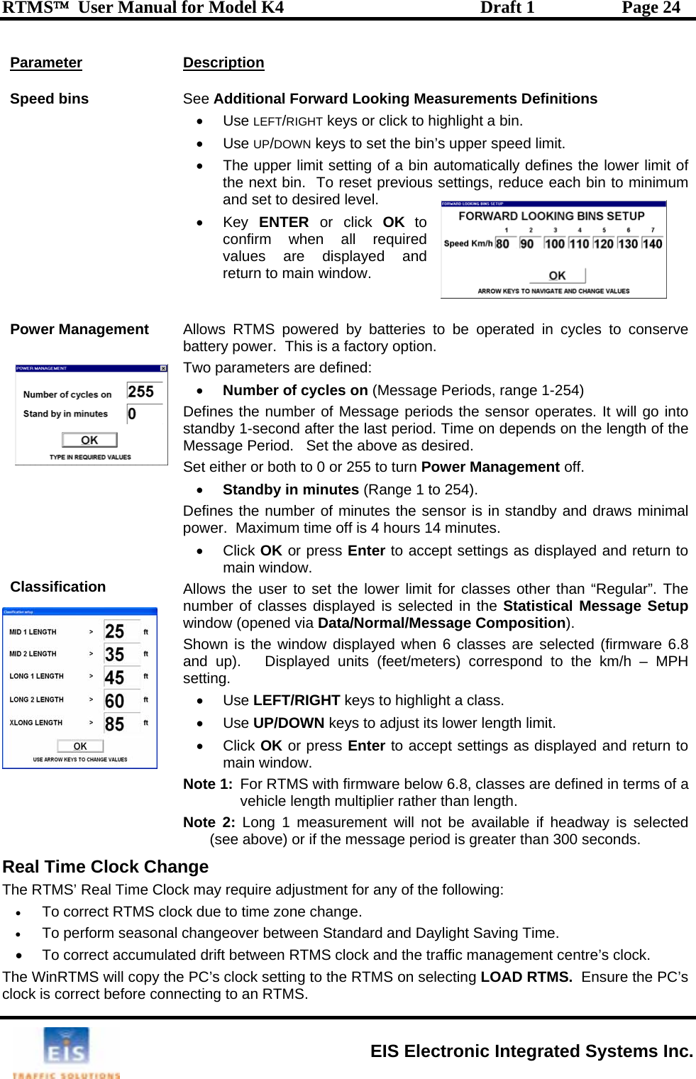 RTMS™  User Manual for Model K4  Draft 1  Page 24 Parameter Descrip tion SSee   Definitions bin.  eed limit.  ing of a bin automatically defines the lower limit of educe each bin to minimum and set to desired level. • Key ENTER or click OK to confirm when all required values are displayed and  main window. Power Management         Classification nserve ba rT  pe Period.   Set the above as desired.  SD ne l power.  Maximum time off is 4 houer limit for classes other than “Regular”. The nu b  is selected in the Statistical Message Setup wShown is the window displayed when 6 classes are selected (firmware 6.8 and up).   Displayed units (feet/meters) correspond to the km/h – MPH settings as displayed and return to ote 1:  For RTMS with firmware below 6.8, classes are defined in terms of a vehicle length multiplier rather than length.  Note 2: Long 1 measurement will not be available if headway is selected (see above) or if the message period is greater than 300 seconds. Real Time Clock Change The RTMS’ Real Time Clock may require adjustment for any of the following: • To correct RTMS clock due to time zone change. • To perform seasonal changeover between Standard and Daylight Saving Time. •  To correct accumulated drift between RTMS clock and the traffic management centre’s clock. The WinRTMS will copy the PC’s clock setting to the RTMS on selecting LOAD RTMS.  Ensure the PC’s clock is correct before connecting to an RTMS. peed bins  Additional Forward Looking Measurements• Use LEFT/RIGHT keys or click to highlight a • Use UP/DOWN keys to set the bin’s upper sp•  The upper limit settthe next bin.  To reset previous settings, rreturn to     A cles to collows RTMS powered by batteries to be operated in cytte y power.  This is a factory option. wo arameters are defined: • Number of cycles on (Message Periods, range 1-254) Defines the number of Message periods the sensor operates. It will go into standby 1-second after the last period. Time on depends on the length of the Messaget either or both to 0 or 255 to turn Power Management off. • Standby in minutes (Range 1 to 254). efi s the number of minutes the sensor is in standby and draws minimars 14 minutes.  • Click OK or press Enter to accept settings as displayed and return to main window. A wllows the user to set the lom er of classes displayedindow (opened via Data/Normal/Message Composition). setting. • Use LEFT/RIGHT keys to highlight a class. • Use UP/DOWN keys to adjust its lower length limit. • Click OK or press Enter to accept main window. N EIS Electronic Integrated Systems Inc. 