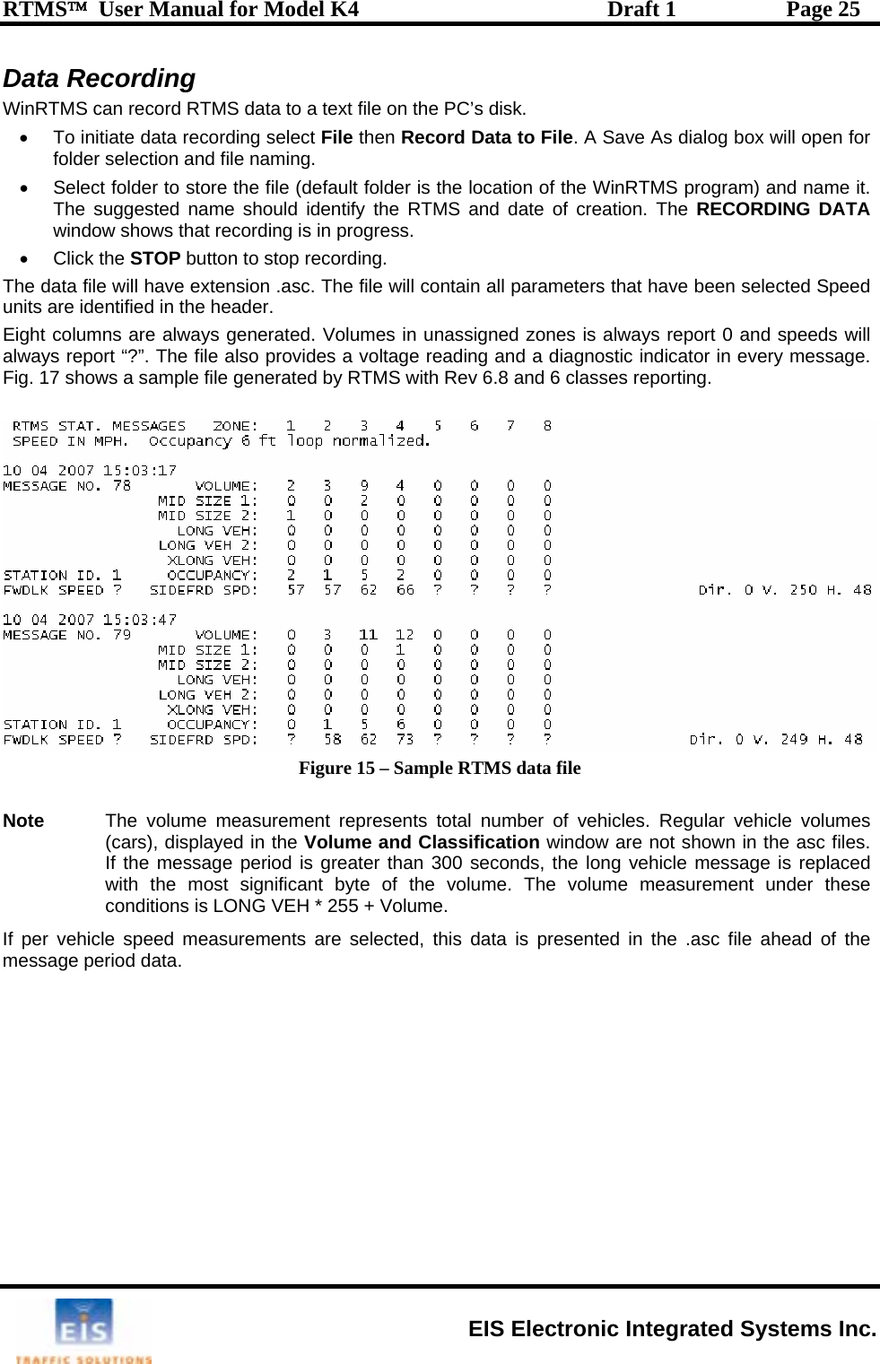 RTMS™  User Manual for Model K4  Draft 1  Page 25 Data Recording Win Se data record  will open for folder selection and file•  Select folder to store th m) and name it. The suggested name  uwindow shows that recordin• Click the STOP button to stThe data file will have extens eters that have been selected Speed units are identified in the header. Eight columns are always genera s is always report 0 and speeds will always report “?”. The file also p g and a diagnostic indicator in every message. Fig. 17 shows a sample file generated by RTMS with Rev 6.8 and 6 classes reporting.  RTMS can record RTM•  To initiat data to a text file on the PC’s disk.  in select File then Record Data to File. A Save As dialog boxg  naming. e file (default folder is the location of the WinRTMS prograsho ld identify the RTMS and date of creation. The RECORDING DATA g is in progress.   op recording. ion .asc. The file will contain all paramted. Volumes in unassigned zonerovides a voltage readin Figure 15 – Sample RTMS data file  Note  The volume m(cars), displayeIf the message s greater than 300 seconds, the long vehicle message is replaced with the most s easurement under these conditions is LONIf per vehicle speed measurmessage period data.  easurement represents total number of vehicles. Regular vehicle volumes d in the Volume and Classification window are not shown in the asc files.    period iignificant byte of the volume. The volume mG VEH * 255 + Volume. ements are selected, this data is presented in the .asc file ahead of the  EIS Electronic Integrated Systems Inc. 