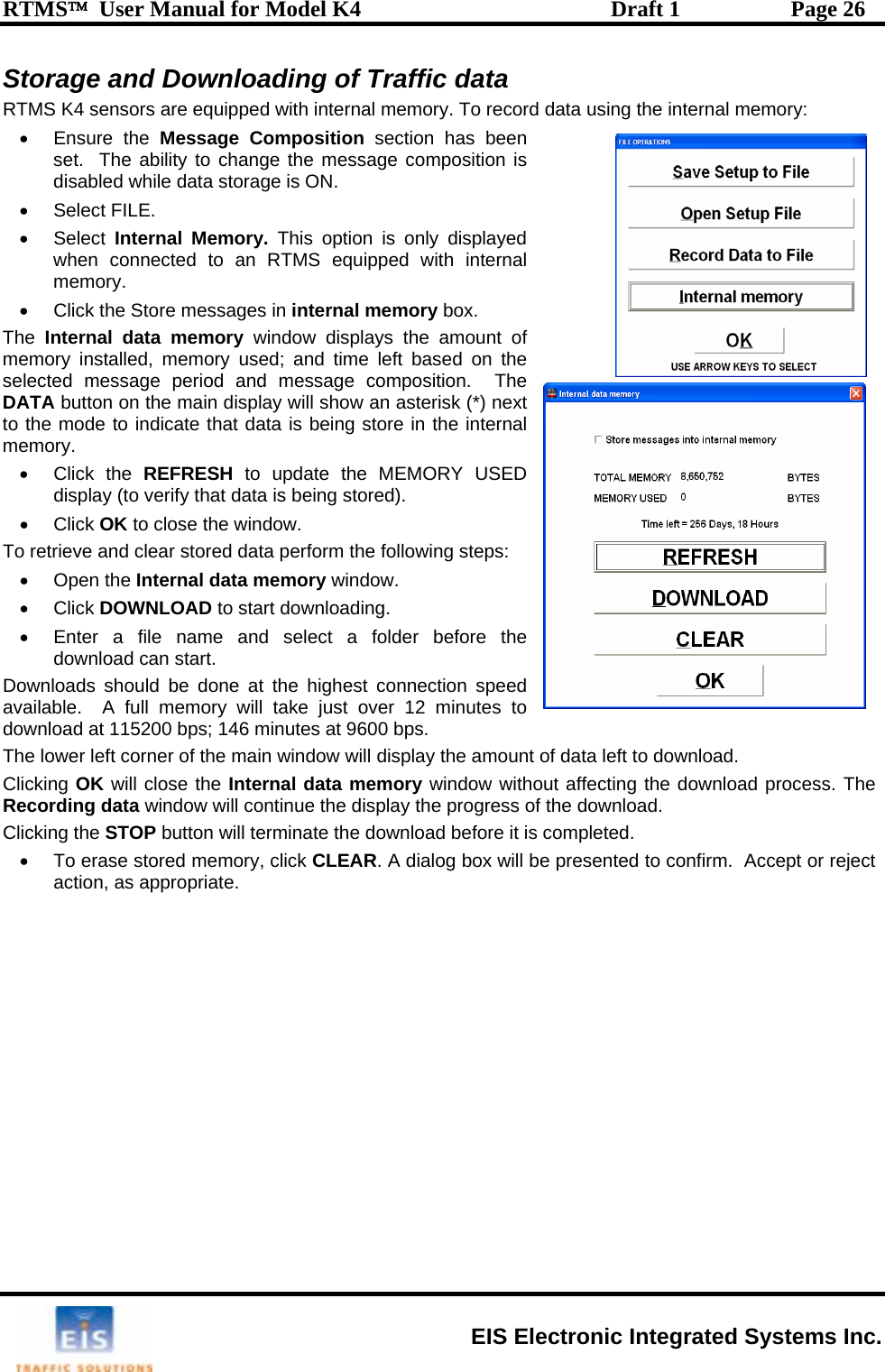 RTMS™  User Manual for Model K4  Draft 1  Page 26 Storage and Downloading of Traffic data data using the internal memory: essage composition is • •  displayed d with internal  internal memory box. ATA button on the main display will show an asterisk (*) next to the mode to indicate that data is being store in the internal memory. • Click the REFRESH to update the MEMORY USED display (to verify that data is being stored). • Click OK to close the window. To retrieve and clear stored data perform the following steps: • Open the Internal data memory window. • Click DOWNLOAD to start downloading.   •  Enter a file name and select a folder before the download can start. Downloads should be done at the highest connection speed available.  A full memory will take just over 12 minutes to download at 115200 bps; 146 minutes at 9600 bps. The lower left corner of the main window will licking OK will close the Internal cting the download process. The ecording data window will continue the display the progress of the download.   g the•  To eraactionRTMS K4 sensors are equipped with internal memory. To record • Ensure the Message Composition section has been set.  The ability to change the mdisabled while data storage is ON. Select FILE.  Select Internal Memory. This option is onlywhen connected to an RTMS equippememory. •  Click the Store messages inThe  Internal data memory window displays the amount of memory installed, memory used; and time left based on the selected message period and message composition.  The Ddisplay the amount of data left to download.    data memory window without affeCRClickin  STOP button will terminate the download before it is completed. se stored memory, click CLEAR. A dialog box will be presented to confirm.  Accept or reject , as appropriate.  EIS Electronic Integrated Systems Inc. 