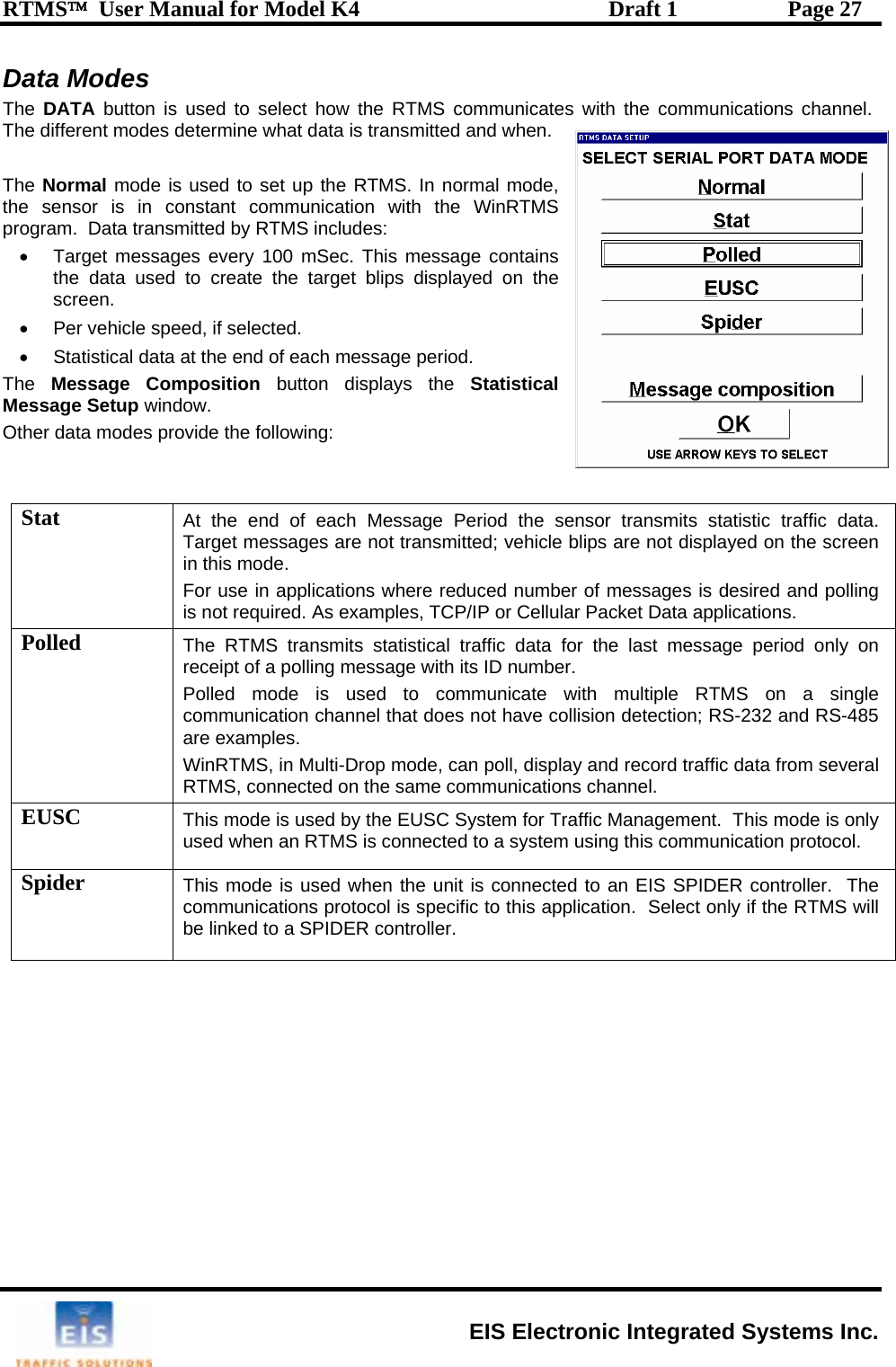 RTMS™  User Manual for Model K4  Draft 1  Page 27 Data Modes The  DATA  button is used to select how the RTMS communicates with the communications channel.  T n.   The N RTMS. In normal mode, th s onstant communication with the WinRTMS pr•  ns used to create the target blips displayed on the al  each Message Period the sensor transmits statistic traffic data.  hicle blips are not displayed on the screen ere reduced number of messages is desired and polling s, TCP/IP or Cellular Packet Data applications. he different modes determine what data is transmitted and wheormal mode is used to set up thee  ensor is in cogram.  Data transmitted by RTMS includes: Target messages every 100 mSec. This message contaithe data screen. •  Per vehicle speed, if selected. •  Statistical data at the end of each message period. The  Message Composition button displays the StatisticMessage Setup window.   Other data modes provide the following:  Stat  At the end of Target messages are not transmitted; vein this mode. For use in applications whis not required. As examplePolled  The RTMS transmits statistical traffic datreceip a for the last message period only on r.   e with multiple RTMS on a single  collision detection; RS-232 and RS-485  t of a polling message with its ID numbePolled mode is used to communicatcommunication channel that does not haveare examples. WinRTMS, in Multi-Drop mode, can poll, display and record traffic data from severalRTMS, connected on the same communications channel.  EUSC  This mode is used by the EUSC System for Traffic Manused when an RTMS is connected to a system using thiagement.  This mode is only s communication protocol. Spi s used when the unit is connected to an EIS SPIDER controller.  The communications protocol is specific to this application.  Select only if the RTMS will be linked to a SPIDER controller. der  This mode i  EIS Electronic Integrated Systems Inc. 