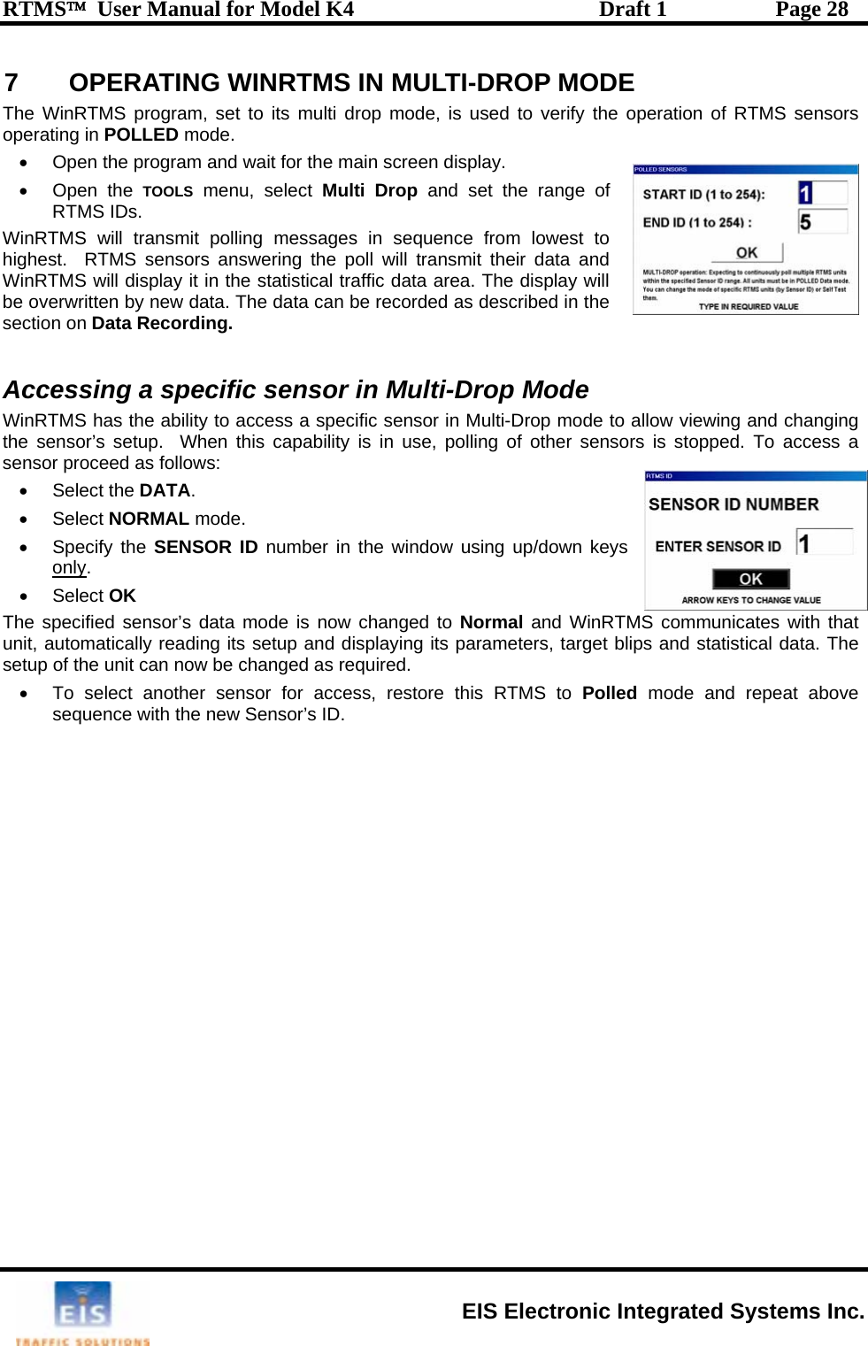 RTMS™  User Manual for Model K4  Draft 1  Page 28 7  OPERA TING WINRTMS IN MULTI-DROP MODE •  Open the program and wait for the main screen display. ge of st to ha and WinR y will be ov by new data. The data can be recorded as described in the s de cific sensor in Multi-Drop mode to allow viewing and changing se, polling of other sensors is stopped. To access a ensor proceed as follows: the DATA. lect NORMA• Specify the SEonlyThe WinRTMS program, set to its multi drop mode, is used to verify the operation of RTMS sensors operating in POLLED mode.  • Open the TOOLS menu, select Multi Drop and set the ranRTMS IDs. WinRTMS will transmit polling messages in sequence from loweighest.  RTMS sensors answering the poll will transmit their datTMS will display it in the statistical traffic data area. The displaerwritten ection on Data Recording. Accessing a specific sensor in Multi-Drop MoWinRTMS has the ability to access a spee sensor’s setup.  When this capability is in uths• Select • Se L mode.  NSOR ID number in the window using up/down keys . • Select OK  T ied sensorunit, automatically resetup of the unit can n•  To select anotsequence with   he specif ’s data mode is now changed to Normal and WinRTMS communicates with that ading its setup and displaying its parameters, target blips and statistical data. The ow be changed as required.  her sensor for access, restore this RTMS to Polled mode and repeat above the new Sensor’s ID.  EIS Electronic Integrated Systems Inc. 