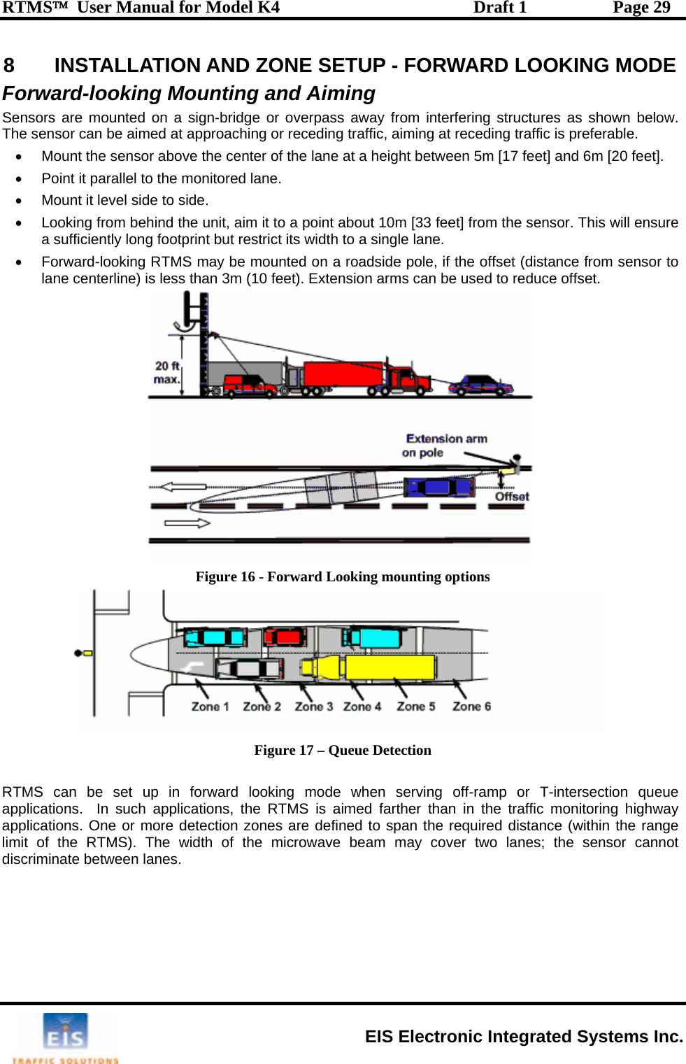 RTMS™  User Manual for Model K4  Draft 1  Page 29 8  INSTALLATION AND ZONE SETUP - FORWARD LOOKING MODE m interfering structures as shown below. T s ing at receding traffic is preferable.  [17 feet] and 6m [20 feet].    the sensor. This will ensure  may be mounted on a roadside pole, if the offset (distance from sensor to lane centerline) is less than 3m (10 feet). Extension arms can be used to reduce offset. Forward-looking Mounting and Aiming Sensors are mounted on a sign-bridge or overpass away frohe  ensor can be aimed at approaching or receding traffic, aim•  Mount the sensor above the center of the lane at a height between 5m•  Point it parallel to the monitored lane. •  Mount it level side to side. •  Looking from behind the unit, aim it to a point about 10m [33 feet] froma sufficiently long footprint but restrict its width to a single lane. •  Forward-looking RTMS Figure 16 - Forward Looking mounting options  Figure 17 – Queue Detection  RTMS can be set up in forward looking mode when serving off-ramp or T-intersection queue applications.  In such applications, the RTMS is aimed farther than in the traffic monitoring highway applications. One or more detection zones are defined to span the required distance (within the range limit of the RTMS). The width of the microwave beam may cover two lanes; the sensor cannot discriminate between lanes.   EIS Electronic Integrated Systems Inc. 