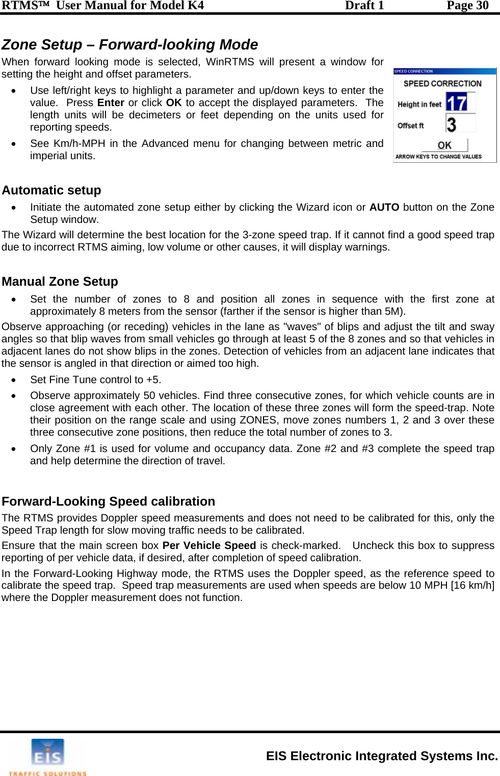 RTMS™  User Manual for Model K4  Draft 1  Page 30 Zone Setup – Forward-looking Mode When forward looking mode is selected, WinRTMS will psetting the height and offset parameters.  resent a window for d menu for changing between metric and  A o• n the Zone Setup window. The Wizard will determine the best location for the 3-zone speed trap. If it cannot find a good speed trap due to incorrect RTMS aiming, low volume or other causes, it will display warnings.  Manual Zone Setup  •  Set the number of zones to 8 and position all zones in sequence with the first zone at approximately 8 meters from the sensor (farther if the sensor is higher than 5M). Observe approaching (or receding) vehicles in the lane as &quot;waves&quot; of blips and adjust the tilt and sway angles so that blip waves from small vehicles go through at least 5 of the 8 zones and so that vehicles in adjacent lanes do not show blips in the zones. Detection of vehicles from an adjacent lane indicates that the sensor is angled in that direction or aimed too high. •  Set Fine Tune control to +5. •  Observe approximately 50 vehicles. Find three consecutive zones, for which vehicle counts are in close agreement with each other. The location of these three zones will form the speed-trap. Note their position on the ra bers 1, 2 and 3 over these three consecutive zone positions, then reduce the total number of zones to 3.   •  Only Zone #1 is used for volume and occupancy data. Zone #2 and #3 complete the speed trap and help determine the direction of travel.  Forward-Looking Speed calibration The RTMS provides Doppler speed measurements and does not need to be calibrated for this, only the Speed Trap length for slow moving traffic needs to be calibrated.  Ensure that the main screen box Per   Uncheck this box to suppress porting of per vehicle data, if desired, after completion of speed calibration. •  Use left/right keys to highlight a parameter and up/down keys to enter the value.  Press Enter or click OK to accept the displayed parameters.  The length units will be decimeters or feet depending on the units used for reporting speeds. •  See Km/h-MPH in the Advanceimperial units. ut matic setup Initiate the automated zone setup either by clicking the Wizard icon or AUTO button onge scale and using ZONES, move zones numVehicle Speed is check-marked.  reIn the Forward-Looking Highway mode, the RTMS uses the Doppler speed, as the reference speed to calibrate the speed trap.  Speed trap measurements are used when speeds are below 10 MPH [16 km/h] where the Doppler measurement does not function.  EIS Electronic Integrated Systems Inc. 