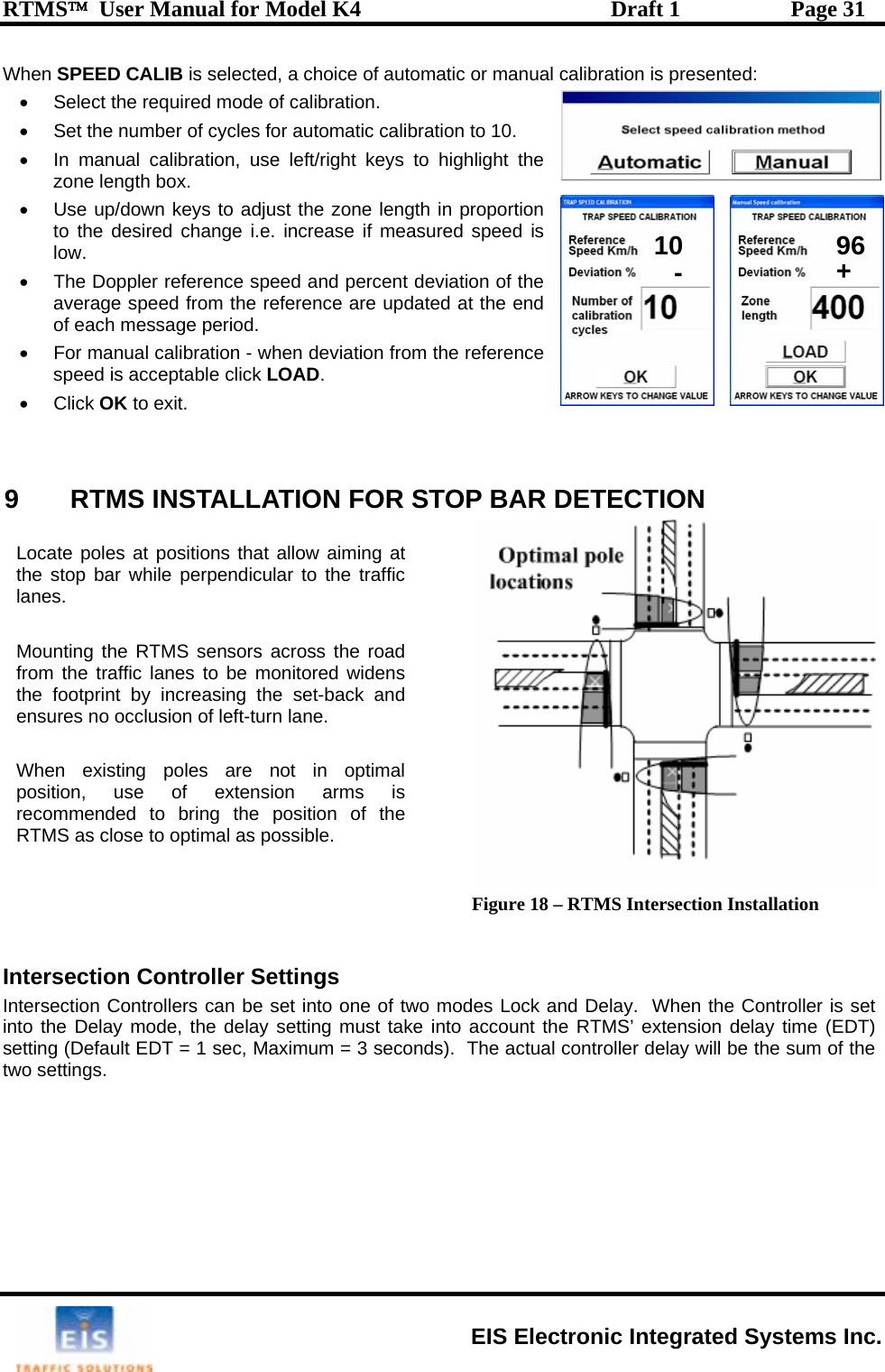 RTMS™  User Manual for Model K4  Draft 1  Page 31 When SPEED CALIB is selected, a choice of automatic or manual calibration is presented:  calibration to 10.  • nge i.e. increase if measured speed is •  ference speed and percent deviation of the average speed from the reference are updated at the end  period. LLATION FOR STOP BAR DETECTION •  Select the required mode of calibration. •  Set the number of cycles for automatic •  In manual calibration, use left/right keys to highlight the zone length box. Use up/down keys to adjust the zone length in proportion to the desired chalow.  The Doppler reof each message•  For manual calibration - when deviation from the reference speed is acceptable click LOAD. • Click OK to exit.   9 RTMS INSTA Figure 18 – RTMS Intersection Installation   Intersection Controller Settings Intersection Controllers can be set into one of two modes Lock and Delay.  When the Controller is set into the Delay mode, the delay setting must take into account the RTMS’ extension delay time (EDT) setting (Default EDT = 1 sec, Maximum = 3 seconds).  The actual controller delay will be the sum of the two settings.  Loctored widens e s WherecoRTMS as close to optimal as possible.  ate poles at positions that allow aiming at the stop bar while perpendicular to the traffic lanes.  Mounting the RTMS sensors across the road from the traffic lanes to be monithe footprint by increasing the set-back and n ures no occlusion of left-turn lane. n existing poles are not in optimal position, use of extension arms is mmended to bring the position of the 10 96-+EIS Electronic Integrated Systems Inc. 