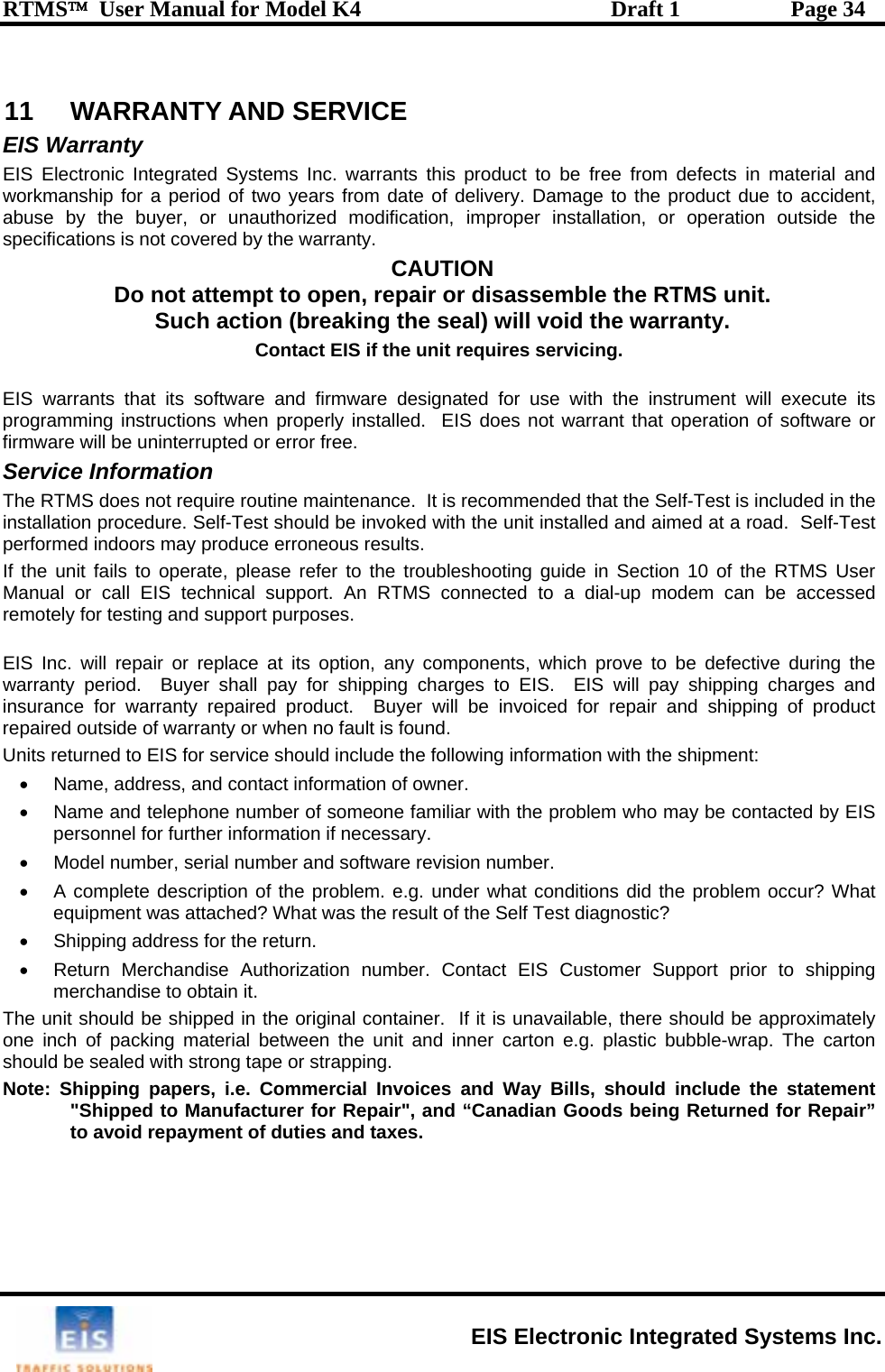 RTMS™  User Manual for Model K4  Draft 1  Page 34  11  WARRANTY AND SERVICE  EIS Warranty EIS Electronic Integrated Systems Inc. warrants this product to b  defects in material and tw y ry. u o ry p  disassem TMS unit. Such actio l iCont e unit requires serv EIS warrants that its software and firmwa ed for uprogramming instructions when properly installed.  EIS does not w r o rr rou eest sho oked with the unit instces to operate, ple g iManual or call EIS technical   to aremotely for testing and support pur EIS Inc. will repair or replace at its option, any components, wwarranty period.  Buyer shall pay for shipping charges to EIS.  EIS will aire vo or wheservice sh rma nt: ntact iber roblem who may be contacted by EIS  informatm r mbn of th at conded? Wh lf Testtunumber. Contact EIS Customer Support prior to shipping ndise to obtain it. ed in    unerial betw d inner carton estrong tape or strapping.  voices and Wa i&quot;Shipped to Manufacturer for Repair&quot;, and “Canadian Gto avoid repayment of duties and taxes. e free fromworkmanship for a period of abuse by the buyer, or unaspecifications is not covered bDo not attemo  ears from date of deliveth rized modification, impropeDamage to the product due to accident,  installation, or operation outside the the warranty.  CAUTION t to open, repair or ble the Rn (breaking the seal) wilact EIS if th vo d the warranty. icing. re designat se with the instrument will execute its arrant that operation of software ofirmware will be uninterrupted Service Information The RTMS does not requireinstallation procedure. Self-Tperformed indoors may produIf the unit failr e or free. tine maintenance.  It is recommuld be inv nded that the Self-Test is included in the alled and aimed at a road.  Self-Test  erroneous results. ase refer to the troubleshootinsupport. An RTMS connectedposes.  gu de in Section 10 of the RTMS User    dial-up modem can be accessed hich prove to be defective during the pay shipping charges and insurance for warranty reprepaired outside of warrantyUnits returned to EIS for d product.  Buyer will be inn no fault is found.  ould include the following infonformation of owner.  of someone familiar with the pion if necessary. iced for repair and shipping of product tion with the shipme•  Name, address, and co•  Name and telephone numpersonnel for further•  Model number, serial nu•  A complete descriptioequipment was attach•  Shipping address for the re•  Return Merchandise Authorimerchabe  and software revision nue problem. e.g. under what was the result of the Sern. zation er. itions did the problem occur? What  diagnostic? The unit should be shippone inch of packing matshould be sealed with Note: Shipping papers, i.e. Commercial Inthe original container.  If it is een the unit an available, there should be approximately .g. plastic bubble-wrap. The carton y B lls, should include the statement oods being Returned for Repair”  EIS Electronic Integrated Systems Inc. 