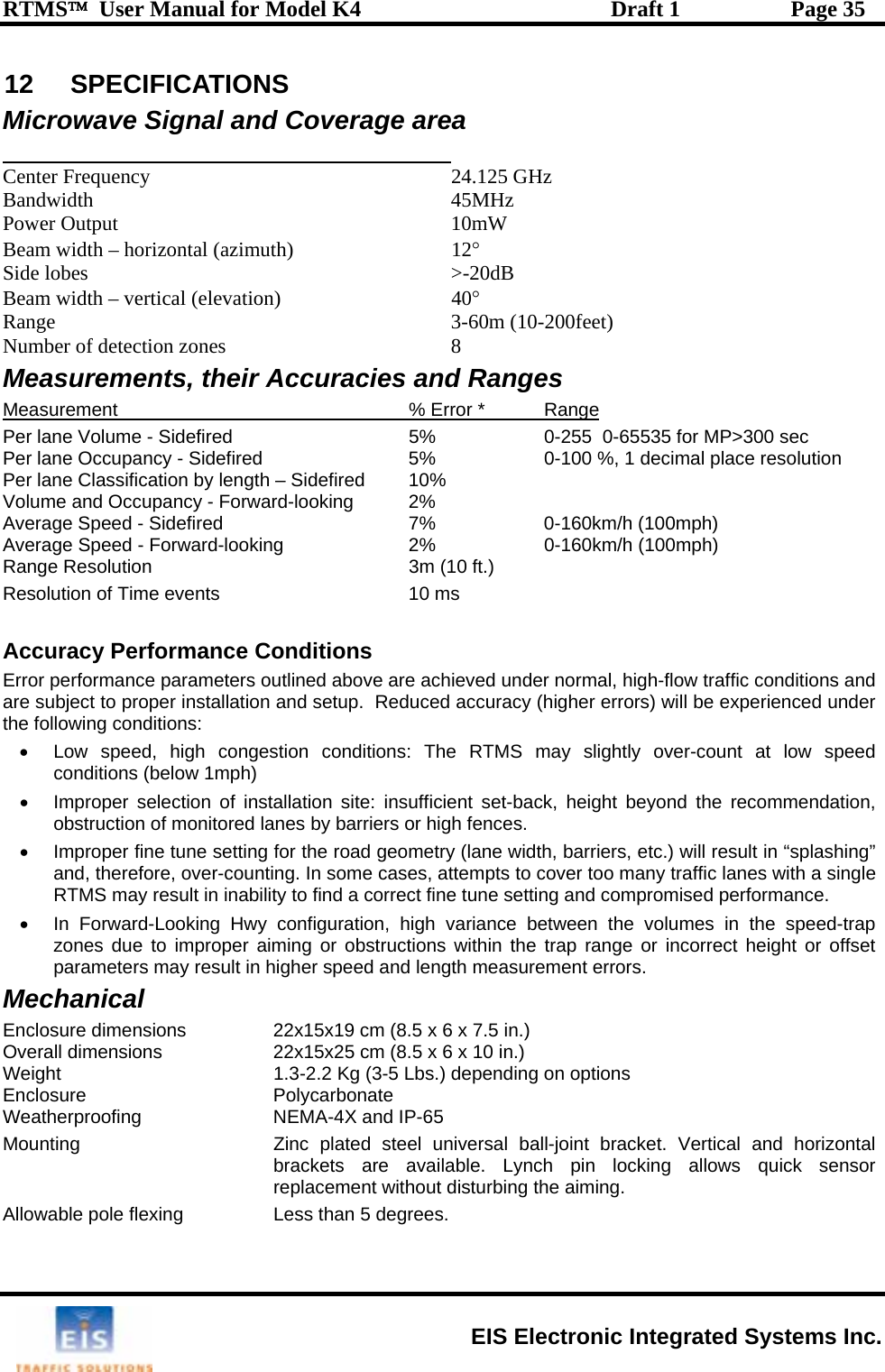 RTMS™  User Manual for Model K4  Draft 1  Page 35 12 SPECIFICATIONS ro rea Mic wave Signal and Coverage a   12° Side lobes   Beam width Range Number of detection zones easurements, their Accuracies and Ranges Center Frequency  24.125 GHz Bandwidth 45MHz Power Output  10mW Beam width – horizontal (azimuth)  &gt;-20dB– vertical (elevation)  40° 3-60m (10-200feet) 8 MMeasurement  % Error *  Range Per lane Volume - Sidefired fired  5%    0-255  0-65535 for MP&gt;300 sec    5%    0-100 %, 1 decimal place resolution  ength – Sidefired  10%        0-160km/h (100mph)  low speed barriers, etc.) will result in “splashing” •mes in the speed-trap r obstructions within the trap range or incorrect height or offset MecWeatheMountin universal ball-joint bracket. Vertical and horizontal brackets are available. Lynch pin locking allows quick sensor replacement without disturbing the aiming. Allowable pole flexing  Less than 5 degrees. Per lane Occupancy - SidePer lane Classification by lVolume and Occupancy - Forward-looking  2%   Average Speed - Sidefired  7%        0-160km/h (100mph)    Average Speed - Forward-looking  2%Range Resolution  3m (10 ft.) Resolution of Time events  10 ms  Accuracy Performance Conditions Error performance parameters outlined above are achieved under normal, high-flow traffic conditions and are subject to proper installation and setup.  Reduced accuracy (higher errors) will be experienced under the following conditions: •  Low speed, high congestion conditions: The RTMS may slightly over-count atconditions (below 1mph)  •  Improper selection of installation site: insufficient set-back, height beyond the recommendation, obstruction of monitored lanes by barriers or high fences. •  Improper fine tune setting for the road geometry (lane width, and, therefore, over-counting. In some cases, attempts to cover too many traffic lanes with a single RTMS may result in inability to find a correct fine tune setting and compromised performance. In Forward-Looking Hwy configuration, high variance between the volu zones due to improper aiming oparameters may result in higher speed and length measurement errors. hanical Enclosure dimensions    22x15x19 cm (8.5 x 6 x 7.5 in.) Overall dimensions    22x15x25 cm (8.5 x 6 x 10 in.) Weight  1.3-2.2 Kg (3-5 Lbs.) depending on options Enclosure   Polycarbonate rproofing  NEMA-4X and IP-65 g  Zinc plated steel  EIS Electronic Integrated Systems Inc. 