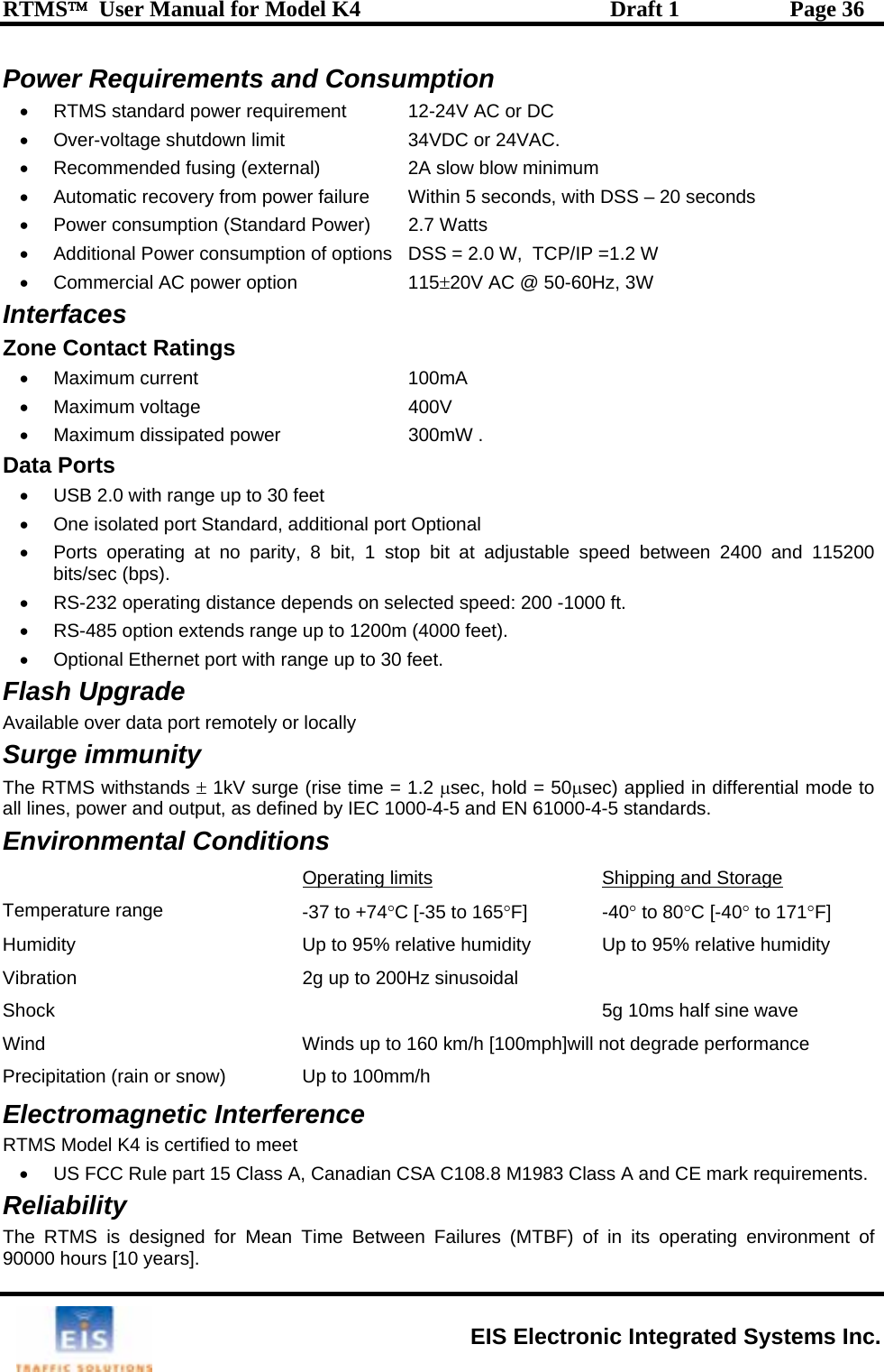 RTMS™  User Manual for Model K4  Draft 1  Page 36 Power Requirements and Consumption C or DC r 24VAC.    ed fusing (external)  2A s um nsumption (Standard Power)  2.7 W of options  DSS = 2.0 W,  TCP/IP =1.2 W    115±-60Hz, 3W    voltage wer dard, additional port Optional justa and 115200 .   tance depends on se peed: 200 -1000 ft. •0m (4000 feet). 0 feet. emotely or locally S gThe RTMS withstandal eE •  RTMS standard power requirement  12-24V A•  Over-voltage shutdown limit  34VD  oC•  Recommend low blow minim•  Automatic recovery from power failure  Within 5 seconds, with DSS – 20 seconds •  Power co atts •  Additional Power consumption•  Comm 20V AC @ 50ercial AC power optionInterfaces Zone Contact Ratings• Maximum current  100mA • Maximum 400V •  Maximum dissipated po 300mW . Data Ports •  USB 2.0 with range up to 30 feet •  One isolated port Stan•  Ports operating at no parity, 8 bit, 1 stop bit  ble speed between 2400 at adbits/sec (bps)•  RS-232 operating dis lected s  RS-485 option extends range up to 120•  Optional Ethernet port with range up to 3Flash Upgrade  Available over data port rur e immunity ±s   1kV surge (rise time = 1.2 µsec, hold = 50µsec) applied in differential mode to l lin s, power and output, as defined by IEC 1000-4-5 and EN 61000-4-5 standards.   nvironmental Conditions Operating limits Shipping and Storage THumid  5g 10ms half sine wave ph]will not degrade performance tion (rain or snow) •  US FCC Rule part 15 ClasThe RTMS is designed for Mean Time Between Failures (MTBF) of in its operating environment of  90000 hours [10 years]. emperature range  -37 to +74°C [-35 to 165°F] -40° to 80°C [-40° to 171°F] ity  Up to 95% relative humidity  Up to 95% relative humidity ion  2g up to 200Hz sinusoidal   VibratShock  Wind  Winds up to 160 km/h [100mPrecipita   Up to 100mm/h Electromagnetic Interference RTMS Model K4 is certified to meet  s A, Canadian CSA C108.8 M1983 Class A and CE mark requirements. Reliability  EIS Electronic Integrated Systems Inc. 