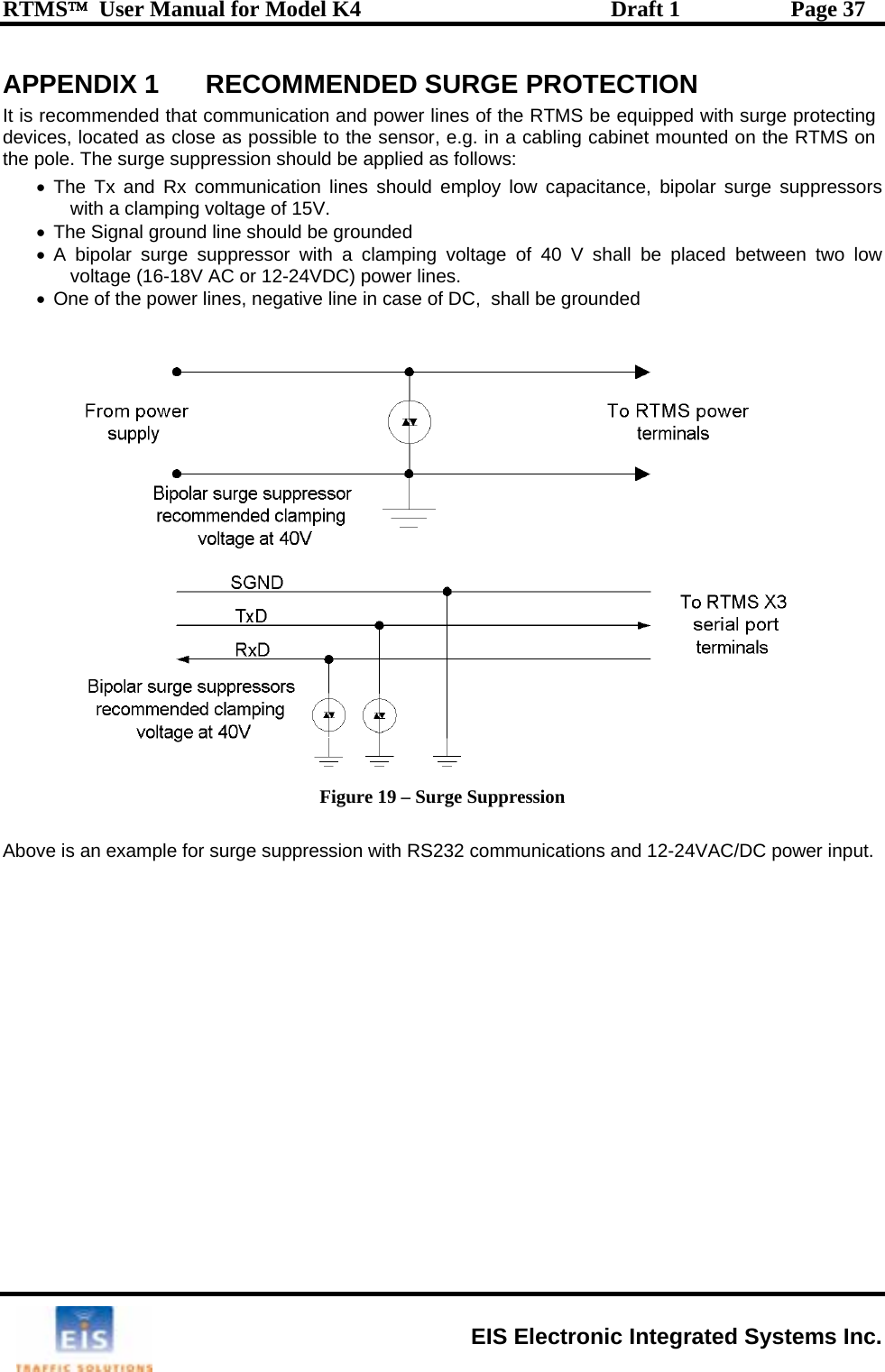 RTMS™  User Manual for Model K4  Draft 1  Page 37 APPENDIX 1  RECOMMENDED SURGE PROTECTION It  re d pow S be equipped with surge protecting device g cabinet mounted on the RTMS on th o  be appli   suppressors   ded pla ed between two low VDC) powese of DC,  shall bis  commended that communication an er lines of the RTMs, located as close as possible to the sensor, e.g. in a cabline p le. The surge suppression should ed as follows: •The Tx and Rx communication lines should employ low capacitance, bipolar surgewith a clamping voltage of 15V. •The Signal ground line should be groun  •A bipolar surge suppressor with a clamping voltage of 40 V shall be  cvoltage (16-18V AC or 12-24 r lines.  power lines, negative line in ca e grounded •  One of the   Figure 19 – Surge Suppression  Above is an example for surge suppression with RS232 communications and 12-24VAC/DC power input. EIS Electronic Integrated Systems Inc. 