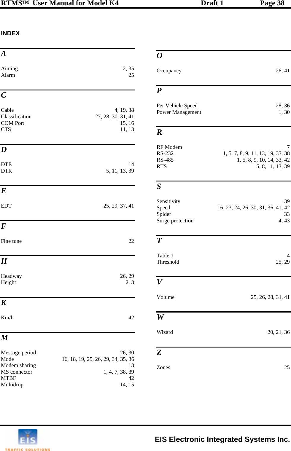 RTMS™  User Manual for Model K4  Draft 1  Page 38  INDEXA Aiming 2, 35 Alarm 25 C CCabl   4, 19, 38 lassification  27, 28, 30, 31, 41 COM Port  15, 16 CTS 11, 13 D e DTE 14 DTR  5, 11, 13, 39 E EDT  25, 29, 37, 41 F Fine tune  22 H Headway 26, 29 Height 2, 3 O Occupancy 26, 41 P Per Vehicle Speed  28, 36 Power Management  1, 30 R RF Modem  7 RS-232  1, 5, 7, 8, 9, 11, 13, 19, 33, 38 RS-485  1, 5, 8, 9, 10, 14, 33, 42 RTS  5, 8, 11, 13, 39 S Sensitivity 39 Speed  16, 23, 24, 26, 30, 31, 36, 41, 42 Spider 33 Surge protection  4, 43 T Table 1  4 25, 29 Threshold V K Km/h 42 M Message period  26, 30 Mode  16, 18, 19, 25, 26, 29, 34, 35, 36 Modem sharing  13 MS connector  1, 4, 7, 38, 39 MTBF 42 Multidrop 14, 15 Volume  25, 26, 28, 31, 41 W Wizard  20, 21, 36 Z Zones 25  EIS Electronic Integrated Systems Inc. 