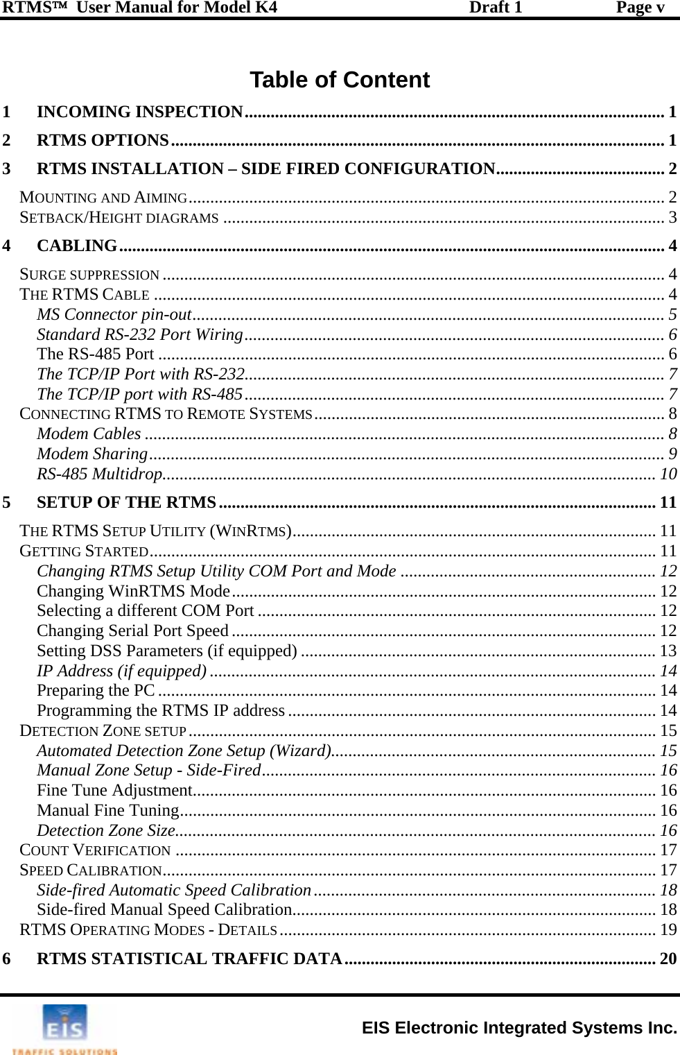 RTMS™  User Manual for Model K4  Draft 1  Page v Table of Content 1 INCOMING INSPECTION................................................................................................. 1 2 RTMS OPTIONS.................................................................................................................. 1 3 RTMS INSTALLATION – SIDE FIRED CONFIGURATION....................................... 2 MOUNTING AND AIMING.............................................................................................................. 2 SETBACK/HEIGHT DIAGRAMS ...................................................................................................... 3 4 CABLING.............................................................................................................................. 4 SURGE SUPPRESSION .................................................................................................................... 4 THE RTMS CABLE ...................................................................................................................... 4 MS Connector pin-out............................................................................................................. 5 Standard RS-232 Port Wiring................................................................................................. 6 The RS-485 Port ..................................................................................................................... 6 The TCP/IP Port with RS-232................................................................................................. 7 The TCP/IP port with RS-485................................................................................................. 7 CONNECTING RTMS TO REMOTE SYSTEMS................................................................................. 8 Modem Cables ........................................................................................................................ 8 Modem Sharing....................................................................................................................... 9 RS-485 Multidrop.................................................................................................................. 10 5 SETUP OF THE RTMS..................................................................................................... 11 THE RTMS SETUP UTILITY (WINRTMS).................................................................................... 11 GETTING STARTED..................................................................................................................... 11 Changing RTMS Setup Utility COM Port and Mode ........................................................... 12 Changing WinRTMS Mode.................................................................................................. 12 Selecting a different COM Port ............................................................................................ 12 Changing Serial Port Speed .................................................................................................. 12 Setting DSS Parameters (if equipped) .................................................................................. 13 IP Address (if equipped) ....................................................................................................... 14 Preparing the PC ................................................................................................................... 14 Programming the RTMS IP address..................................................................................... 14 DETECTION ZONE SETUP............................................................................................................ 15 Automated Detection Zone Setup (Wizard)........................................................................... 15 Manual Zone Setup - Side-Fired........................................................................................... 16 Fine Tune Adjustment........................................................................................................... 16 Manual Fine Tuning.............................................................................................................. 16 Detection Zone Size............................................................................................................... 16 COUNT VERIFICATION ............................................................................................................... 17 SPEED CALIBRATION.................................................................................................................. 17 Side-fired Automatic Speed Calibration............................................................................... 18 Side-fired Manual Speed Calibration.................................................................................... 18 RTMS OPERATING MODES - DETAILS....................................................................................... 19 6 RTMS STATISTICAL TRAFFIC DATA........................................................................ 20  EIS Electronic Integrated Systems Inc. 