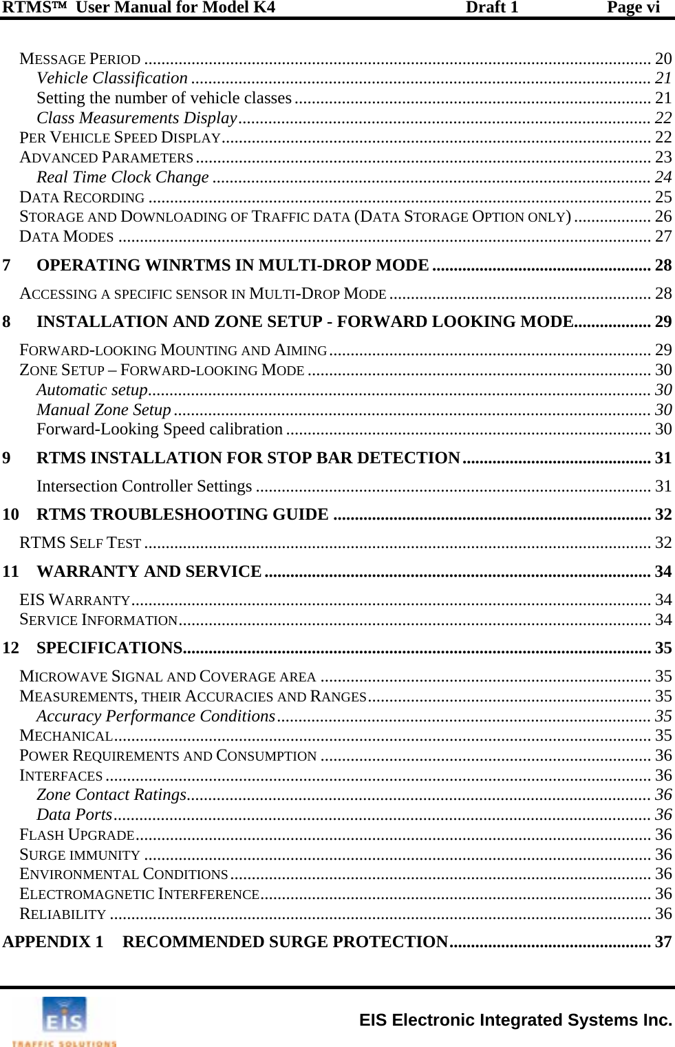 RTMS™  User Manual for Model K4  Draft 1  Page vi MESSAGE PERIOD ...................................................................................................................... 20 Vehicle Classification ........................................................................................................... 21 Setting the number of vehicle classes................................................................................... 21 Class Measurements Display................................................................................................ 22 PER VEHICLE SPEED DISPLAY.................................................................................................... 22 ADVANCED PARAMETERS.......................................................................................................... 23 Real Time Clock Change ...................................................................................................... 24 DATA RECORDING ..................................................................................................................... 25 STORAGE AND DOWNLOADING OF TRAFFIC DATA (DATA STORAGE OPTION ONLY).................. 26 DATA MODES ............................................................................................................................ 27 7 OPERATING WINRTMS IN MULTI-DROP MODE ................................................... 28 ACCESSING A SPECIFIC SENSOR IN MULTI-DROP MODE ............................................................. 28 8 INSTALLATION AND ZONE SETUP - FORWARD LOOKING MODE.................. 29 FORWARD-LOOKING MOUNTING AND AIMING........................................................................... 29 ZONE SETUP – FORWARD-LOOKING MODE ................................................................................ 30 Automatic setup..................................................................................................................... 30 Manual Zone Setup ...............................................................................................................30 Forward-Looking Speed calibration ..................................................................................... 30 9 RTMS INSTALLATION FOR STOP BAR DETECTION............................................ 31 Intersection Controller Settings ............................................................................................ 31 10 RTMS TROUBLESHOOTING GUIDE .......................................................................... 32 RTMS SELF TEST ...................................................................................................................... 32 11 WARRANTY AND SERVICE.......................................................................................... 34 EIS WARRANTY......................................................................................................................... 34 SERVICE INFORMATION.............................................................................................................. 34 12 SPECIFICATIONS............................................................................................................. 35 MICROWAVE SIGNAL AND COVERAGE AREA ............................................................................. 35 MEASUREMENTS, THEIR ACCURACIES AND RANGES.................................................................. 35 Accuracy Performance Conditions....................................................................................... 35 MECHANICAL............................................................................................................................. 35 POWER REQUIREMENTS AND CONSUMPTION ............................................................................. 36 INTERFACES ............................................................................................................................... 36 Zone Contact Ratings............................................................................................................36 Data Ports............................................................................................................................. 36 FLASH UPGRADE........................................................................................................................ 36 SURGE IMMUNITY ...................................................................................................................... 36 ENVIRONMENTAL CONDITIONS.................................................................................................. 36 ELECTROMAGNETIC INTERFERENCE........................................................................................... 36 RELIABILITY .............................................................................................................................. 36 APPENDIX 1 RECOMMENDED SURGE PROTECTION............................................... 37  EIS Electronic Integrated Systems Inc. 