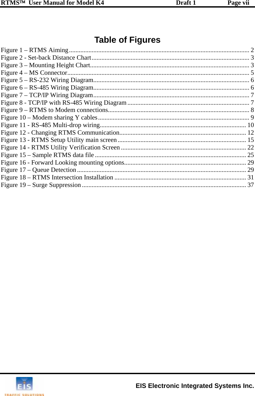 RTMS™  User Manual for Model K4  Draft 1  Page vii  Table of Figures Figure 1 – RTMS Aiming............................................................................................................... 2 Figure 2 - Set-back Distance Chart................................................................................................. 3 Figure 3 – Mounting Height Chart.................................................................................................. 3 Figure 4 – MS Connector................................................................................................................ 5 Figure 5 – RS-232 Wiring Diagram................................................................................................6 Figure 6 – RS-485 Wiring Diagram................................................................................................6 Figure 7 – TCP/IP Wiring Diagram................................................................................................7 Figure 8 - TCP/IP with RS-485 Wiring Diagram........................................................................... 7 Figure 9 – RTMS to Modem connections....................................................................................... 8 Figure 10 – Modem sharing Y cables............................................................................................. 9 Figure 11 - RS-485 Multi-drop wiring.......................................................................................... 10 Figure 12 - Changing RTMS Communication.............................................................................. 12 Figure 13 - RTMS Setup Utility main screen............................................................................... 15 Figure 14 - RTMS Utility Verification Screen............................................................................. 22 Figure 15 – Sample RTMS data file ............................................................................................. 25 Figure 16 - Forward Looking mounting options........................................................................... 29 Figure 17 – Queue Detection........................................................................................................ 29 Figure 18 – RTMS Intersection Installation ................................................................................. 31 Figure 19 – Surge Suppression ..................................................................................................... 37  EIS Electronic Integrated Systems Inc. 