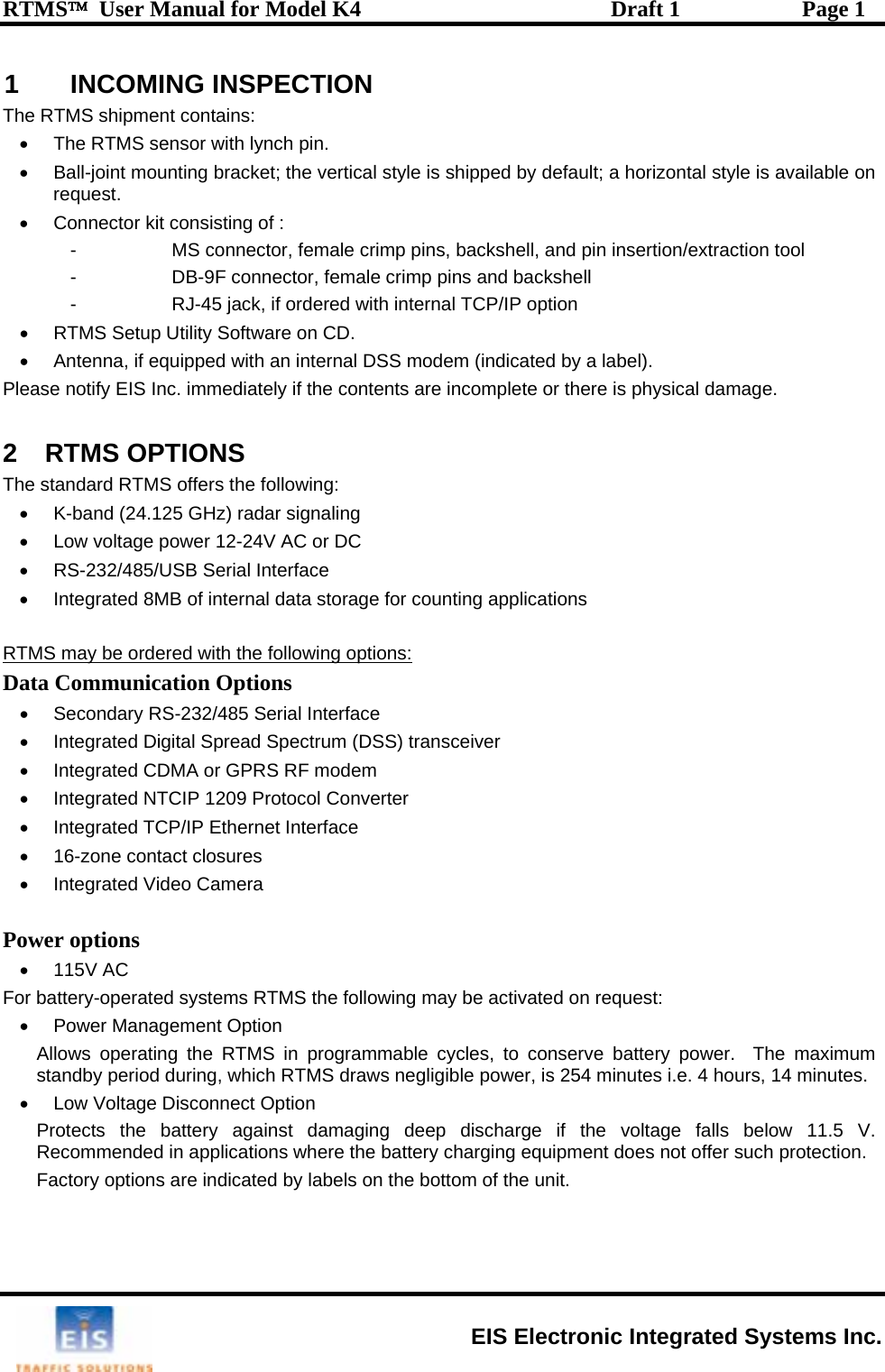 RTMS™  User Manual for Model K4  Draft 1  Page 1 1 INCOMING INSPECTION The RTMS shipment contains: •  The RTMS sensor with lynch pin. •  Ball-joint mounting bracket; the vertical style is shipped by default; a horizontal style is available on request. •  Connector kit consisting of :  -  MS connector, female crimp pins, backshell, and pin insertion/extraction tool -  DB-9F connector, female crimp pins and backshell  -  RJ-45 jack, if ordered with internal TCP/IP option •  RTMS Setup Utility Software on CD. •  Antenna, if equipped with an internal DSS modem (indicated by a label). Please notify EIS Inc. immediately if the contents are incomplete or there is physical damage.  2 RTMS OPTIONS The standard RTMS offers the following: •  K-band (24.125 GHz) radar signaling •  Low voltage power 12-24V AC or DC •  RS-232/485/USB Serial Interface •  Integrated 8MB of internal data storage for counting applications  RTMS may be ordered with the following options: Data Communication Options •  Secondary RS-232/485 Serial Interface   •  Integrated Digital Spread Spectrum (DSS) transceiver  •  Integrated CDMA or GPRS RF modem   •  Integrated NTCIP 1209 Protocol Converter •  Integrated TCP/IP Ethernet Interface   •  16-zone contact closures •  Integrated Video Camera  Power options • 115V AC For battery-operated systems RTMS the following may be activated on request:  •  Power Management Option Allows operating the RTMS in programmable cycles, to conserve battery power.  The maximum standby period during, which RTMS draws negligible power, is 254 minutes i.e. 4 hours, 14 minutes.  •  Low Voltage Disconnect Option Protects the battery against damaging deep discharge if the voltage falls below 11.5 V. Recommended in applications where the battery charging equipment does not offer such protection. Factory options are indicated by labels on the bottom of the unit.  EIS Electronic Integrated Systems Inc. 