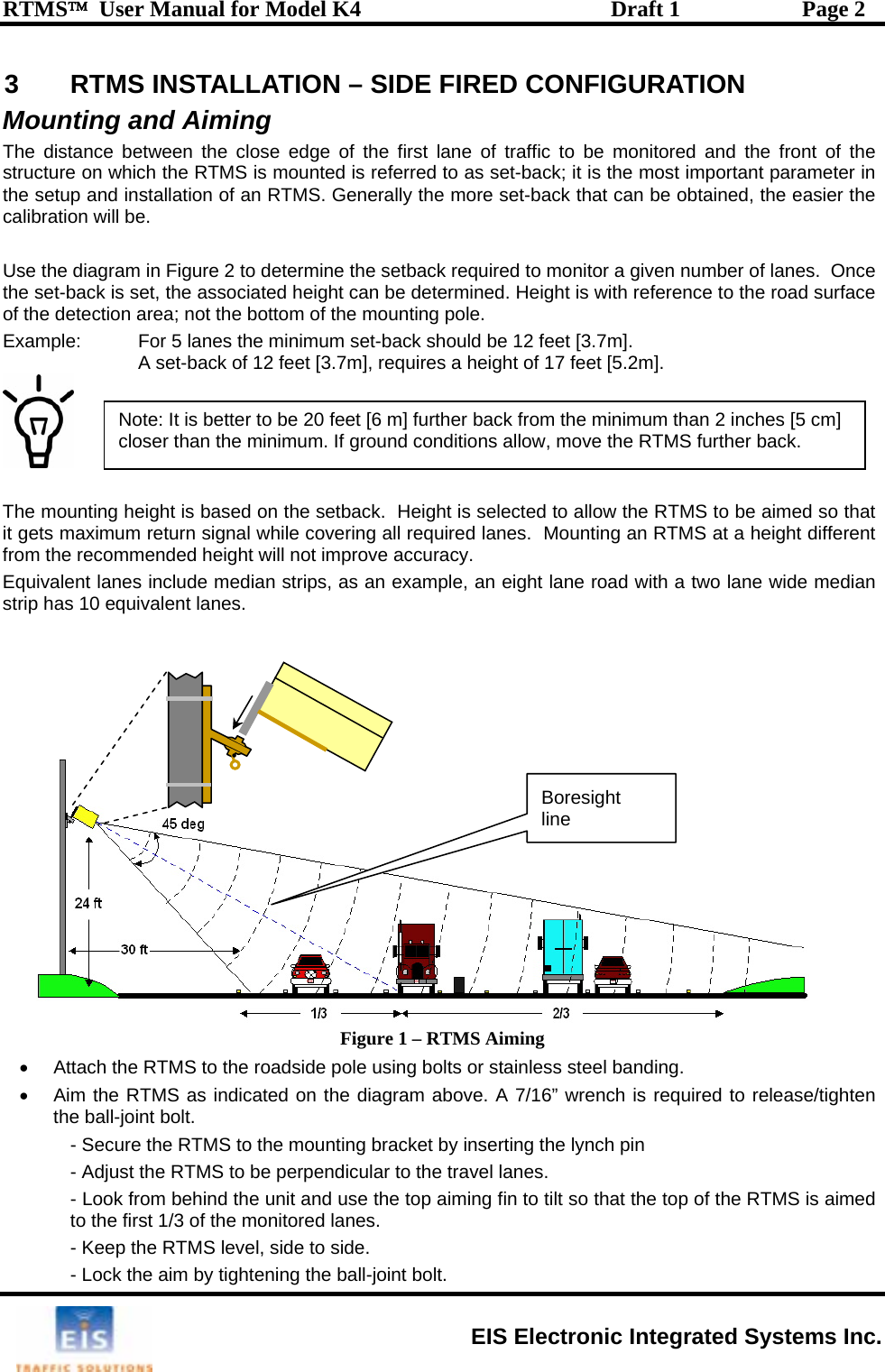 RTMS™  User Manual for Model K4  Draft 1  Page 2 3  RTMS INSTALLATION – SIDE FIRED CONFIGURATION Mounting and Aiming  The distance between the close edge of the first lane of traffic to be monitored and the front of the structure on which the RTMS is mounted is referred to as set-back; it is the most important parameter in the setup and installation of an RTMS. Generally the more set-back that can be obtained, the easier the calibration will be.  Use the diagram in Figure 2 to determine the setback required to monitor a given number of lanes.  Once the set-back is set, the associated height can be determined. Height is with reference to the road surface of the detection area; not the bottom of the mounting pole. Example:   For 5 lanes the minimum set-back should be 12 feet [3.7m].   A set-back of 12 feet [3.7m], requires a height of 17 feet [5.2m].    Note: It is better to be 20 feet [6 m] further back from the minimum than 2 inches [5 cm] closer than the minimum. If ground conditions allow, move the RTMS further back.  The mounting height is based on the setback.  Height is selected to allow the RTMS to be aimed so that it gets maximum return signal while covering all required lanes.  Mounting an RTMS at a height different from the recommended height will not improve accuracy. Equivalent lanes include median strips, as an example, an eight lane road with a two lane wide median strip has 10 equivalent lanes.  •Boresight line Figure 1 – RTMS Aiming •  Attach the RTMS to the roadside pole using bolts or stainless steel banding. •  Aim the RTMS as indicated on the diagram above. A 7/16” wrench is required to release/tighten the ball-joint bolt. - Secure the RTMS to the mounting bracket by inserting the lynch pin  - Adjust the RTMS to be perpendicular to the travel lanes.  - Look from behind the unit and use the top aiming fin to tilt so that the top of the RTMS is aimed to the first 1/3 of the monitored lanes.    - Keep the RTMS level, side to side. - Lock the aim by tightening the ball-joint bolt.   EIS Electronic Integrated Systems Inc. 