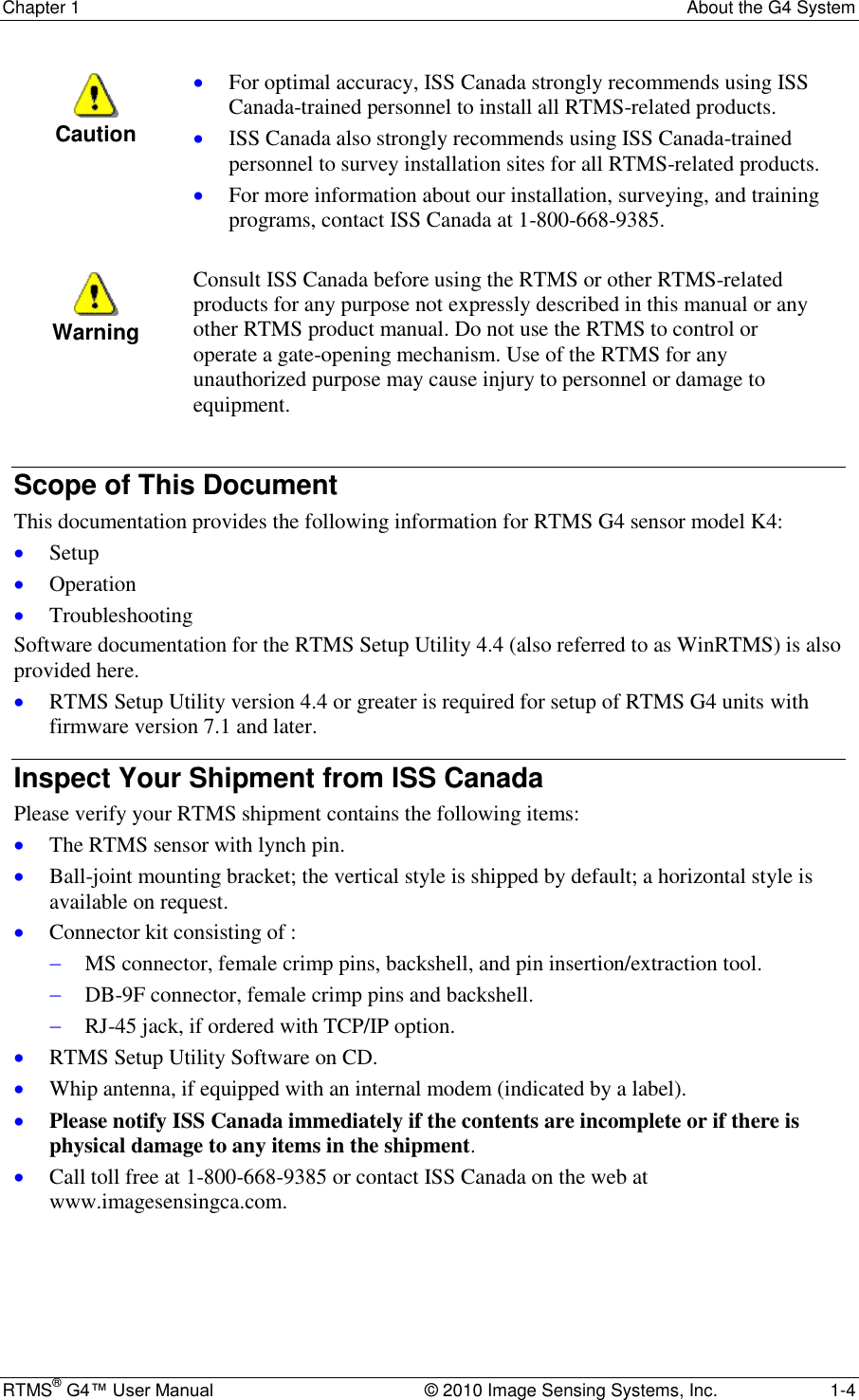 Chapter 1  About the G4 System RTMS® G4™ User Manual  © 2010 Image Sensing Systems, Inc.  1-4  Caution  For optimal accuracy, ISS Canada strongly recommends using ISS Canada-trained personnel to install all RTMS-related products.  ISS Canada also strongly recommends using ISS Canada-trained personnel to survey installation sites for all RTMS-related products.  For more information about our installation, surveying, and training programs, contact ISS Canada at 1-800-668-9385.   Warning Consult ISS Canada before using the RTMS or other RTMS-related products for any purpose not expressly described in this manual or any other RTMS product manual. Do not use the RTMS to control or operate a gate-opening mechanism. Use of the RTMS for any unauthorized purpose may cause injury to personnel or damage to equipment.  Scope of This Document This documentation provides the following information for RTMS G4 sensor model K4:  Setup  Operation  Troubleshooting Software documentation for the RTMS Setup Utility 4.4 (also referred to as WinRTMS) is also provided here.  RTMS Setup Utility version 4.4 or greater is required for setup of RTMS G4 units with firmware version 7.1 and later. Inspect Your Shipment from ISS Canada Please verify your RTMS shipment contains the following items:  The RTMS sensor with lynch pin.  Ball-joint mounting bracket; the vertical style is shipped by default; a horizontal style is available on request.  Connector kit consisting of :   MS connector, female crimp pins, backshell, and pin insertion/extraction tool.  DB-9F connector, female crimp pins and backshell.  RJ-45 jack, if ordered with TCP/IP option.  RTMS Setup Utility Software on CD.  Whip antenna, if equipped with an internal modem (indicated by a label).  Please notify ISS Canada immediately if the contents are incomplete or if there is physical damage to any items in the shipment.  Call toll free at 1-800-668-9385 or contact ISS Canada on the web at www.imagesensingca.com. 