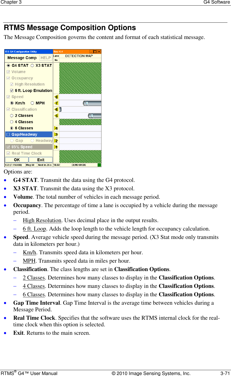 Chapter 3  G4 Software RTMS® G4™ User Manual  © 2010 Image Sensing Systems, Inc.  3-71 RTMS Message Composition Options The Message Composition governs the content and format of each statistical message.   Options are:  G4 STAT. Transmit the data using the G4 protocol.  X3 STAT. Transmit the data using the X3 protocol.  Volume. The total number of vehicles in each message period.  Occupancy. The percentage of time a lane is occupied by a vehicle during the message period.   High Resolution. Uses decimal place in the output results.  6 ft. Loop. Adds the loop length to the vehicle length for occupancy calculation.  Speed. Average vehicle speed during the message period. (X3 Stat mode only transmits data in kilometers per hour.)   Km/h. Transmits speed data in kilometers per hour.  MPH. Transmits speed data in miles per hour.  Classification. The class lengths are set in Classification Options.   2 Classes. Determines how many classes to display in the Classification Options.  4 Classes. Determines how many classes to display in the Classification Options.  6 Classes. Determines how many classes to display in the Classification Options.  Gap Time Interval. Gap Time Interval is the average time between vehicles during a Message Period.  Real Time Clock. Specifies that the software uses the RTMS internal clock for the real-time clock when this option is selected.  Exit. Returns to the main screen. 